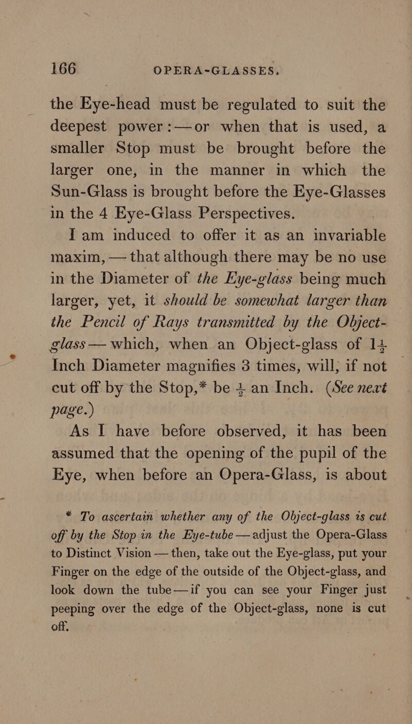 the Eye-head must be regulated to suit the deepest power:—or when that is used, a smaller Stop must be brought before the larger one, in the manner in which the Sun-Glass is brought before the Eye-Glasses in the 4 Eye-Glass Perspectives. Yam induced to offer it as an invariable maxim, — that although there may be no use in the Diameter of the Eye-glass being much larger, yet, it should be somewhat larger than the Pencil of Rays transmitted by the Object- glass — which, when an Object-glass of 14 Inch Diameter magnifies 3 times, will; if not cut off by the Stop,* be + an Inch. (See nevé page.) As I have before observed, it has been assumed that the opening of the pupil of the Eye, when before an Opera-Glass, is about * To ascertain whether any of the Object-glass is cut off by the Stop in the Eye-tube — adjust the Opera-Glass to Distinct Vision — then, take out the Eye-glass, put your Finger on the edge of the outside of the Object-glass, and look down the tube—if you can see your Finger just peeping over the edge of the Object-glass, none is cut off,