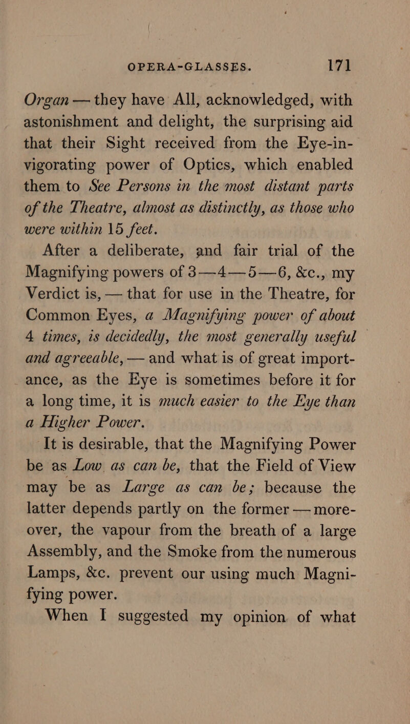 Organ — they have All, acknowledged, with astonishment and delight, the surprising aid that their Sight received from the Eye-in- vigorating power of Optics, which enabled them to See Persons in the most distant parts of the Theatre, almost as distinctly, as those who were within 15 feet. After a deliberate, and fair trial of the Magnifying powers of 3—4—5—6, &amp;c., my Verdict is, — that for use in the Theatre, for Common Eyes, a Magnifying power of about 4 times, is decidedly, the most generally useful and agreeable, — and what is of great import- _ance, as the Eye is sometimes before it for a long time, it 1s much easier to the Eye than a Higher Power. It is desirable, that the Magnifying Power be as Low as can be, that the Field of View may be as Large as can be; because the latter depends partly on the former — more- over, the vapour from the breath of a large Assembly, and the Smoke from the numerous Lamps, &amp;c. prevent our using much Magni- fying power. When [I suggested my opinion of what