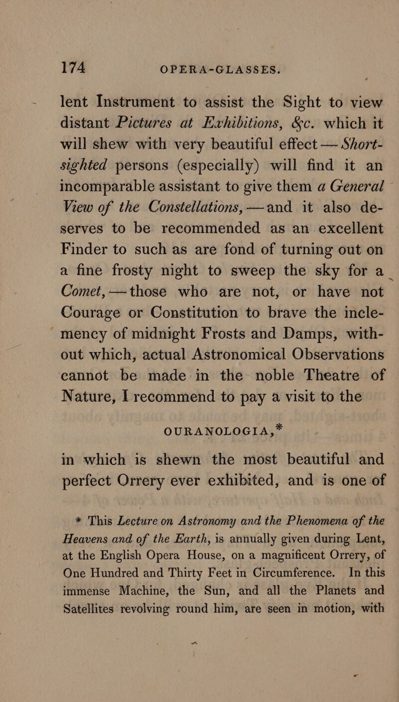 lent Instrument to assist the Sight to view distant Pictures at Evhibitions, &amp;c. which it will shew with very beautiful effect — Short- sighted persons (especially) will find it an incomparable assistant to give them a General © View of the Constellations,—and it also de- serves to be recommended as an excellent Finder to such as are fond of turning out on a fine frosty night to sweep the sky for a_ Comet, —those who are not, or have not Courage or Constitution to brave the incle- ~mency of midnight Frosts and Damps, with- out which, actual Astronomical Observations cannot be made in the noble Theatre of Nature, | recommend to pay a visit to the OURANOLOGIA,* in which is shewn the most beautiful and perfect Orrery ever exhibited, and is one of * This Lecture on Astronomy and the Phenomena of the Heavens and of the Earth, is annually given during Lent, at the English Opera House, on a magnificent Orrery, of One Hundred and Thirty Feet in Circumference. In this immense Machine, the Sun, and all the Planets and Satellites revolving round him, are seen in motion, with