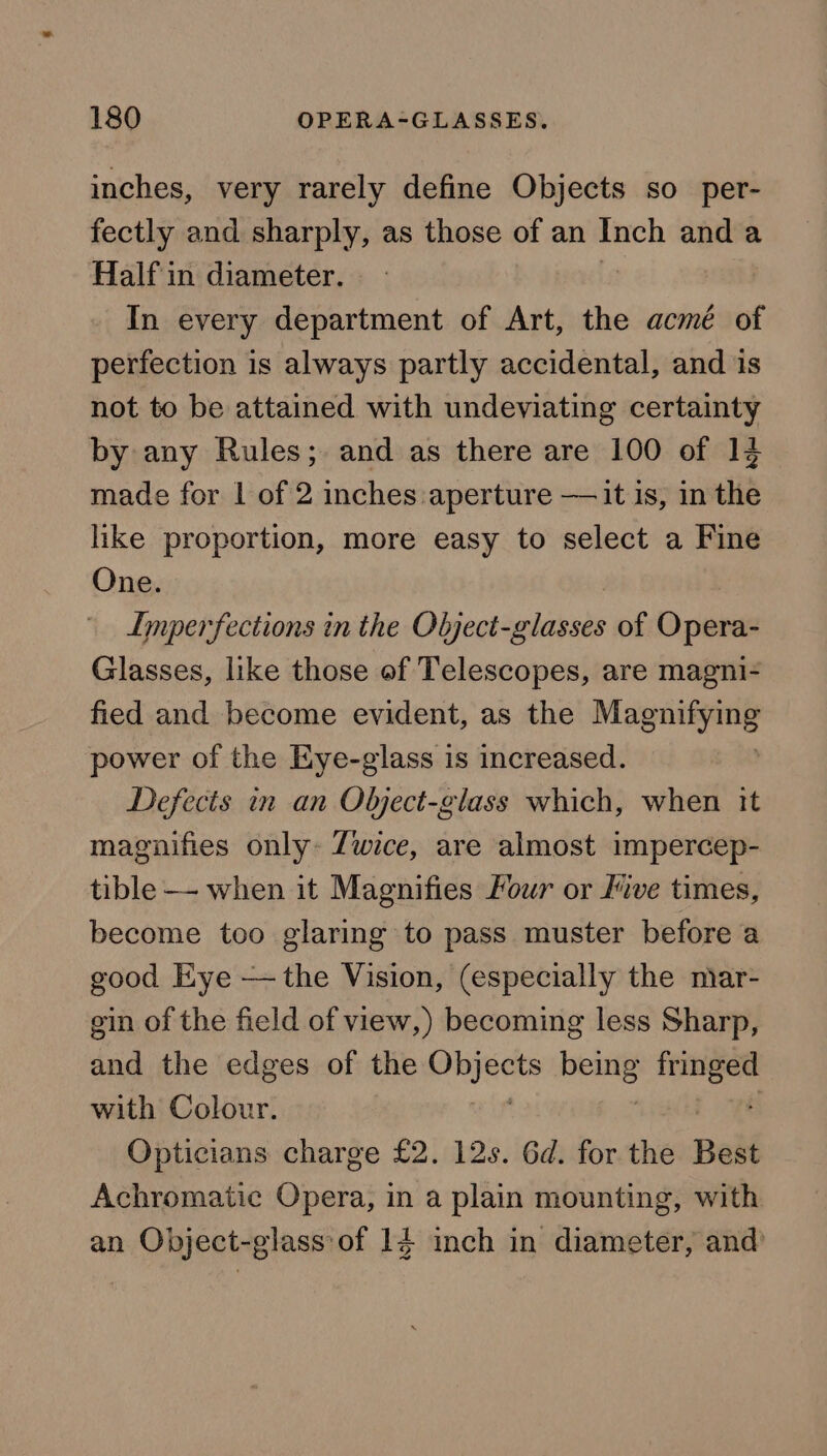inches, very rarely define Objects so_per- fectly and sharply, as those of an Inch and a Half in diameter. In every department of Art, the acmé of perfection is always partly accidental, and is not to be attained with undeviating certainty by any Rules; and as there are 100 of 12 made for | of 2 inches aperture —it is, in the like proportion, more easy to select a Fine One. Imperfections in the Object-glasses of Opera- Glasses, like those of Telescopes, are magni- fied and become evident, as the secon power of the Eye-glass is increased. Defects in an Object-glass which, when it magnifies only- Zwice, are almost impercep- tible—- when it Magnifies Four or Jive times, become too glaring to pass muster before a good Eye — the Vision, (especially the niar- gin of the field of view,) becoming less Sharp, and the edges of the oii being pra with Colour. Opticians charge £2. 12s. 6d. for the Best Achromatic Opera, in a plain mounting, with an Object-glass of 14 inch in diameter, and