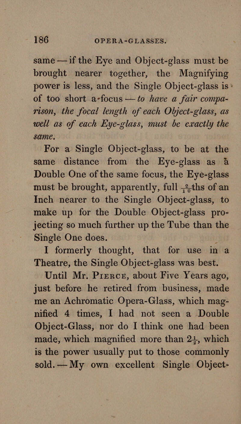 same — if the Eye and Object-glass must be brought nearer together, the Magnifying power is less, and the Single Object-glass is * of too short a-focus —to have a fair compa- rison, the focal length of each Object-glass, as well as of each Eye-glass, must be exactly the same. For a Single Object-glass, to be at the same distance from the Eye-glass as 4 Double One of the same focus, the Eye-glass must be brought, apparently, full =2-ths of an Inch nearer to the Single Object-glass, to make up for the Double Object-glass pro- jecting so much further up the Tube than the Single One does. f I formerly thought, that for use in a Theatre, the Single Object-glass was best. Until Mr. Prerce, about Five Years ago, just before he retired from business, made me an Achromatic Opera-Glass, which mag- nified 4 times, I had not seen a Double Object-Glass, nor do I think one had been made, which magnified more than 24, which is the power usually put to those commonly sold.— My own excellent Single Object-