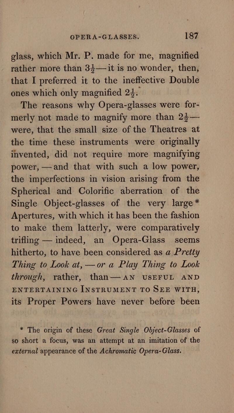 glass, which Mr. P. made for me, magnified rather more than 34—it is no wonder, then, that I preferred it to the ineffective Double ones which only magnified 24. The reasons why Opera-glasses were for- merly not made to magnify more than 23— were, that the small size of the Theatres at the time these instruments were originally invented, did not require more magnifying power, —and that with such a low power, the imperfections in vision arising from the Spherical and Colorific aberration of the Single Object-glasses of the very large* Apertures, with which it has been the fashion to make them latterly, were comparatively trifling — indeed, an Opera-Glass seems hitherto, to have been considered as a Pretty Thing to Look at, —or a Play Thing to Look through, rather, than— AN USEFUL AND ENTERTAINING INSTRUMENT TO SEE WITH, its Proper Powers have never before been * The origin of these Great Single Object-Glasses of so short a focus, was an attempt at an imitation of the external appearance of the Achromatic Opera- Glass.