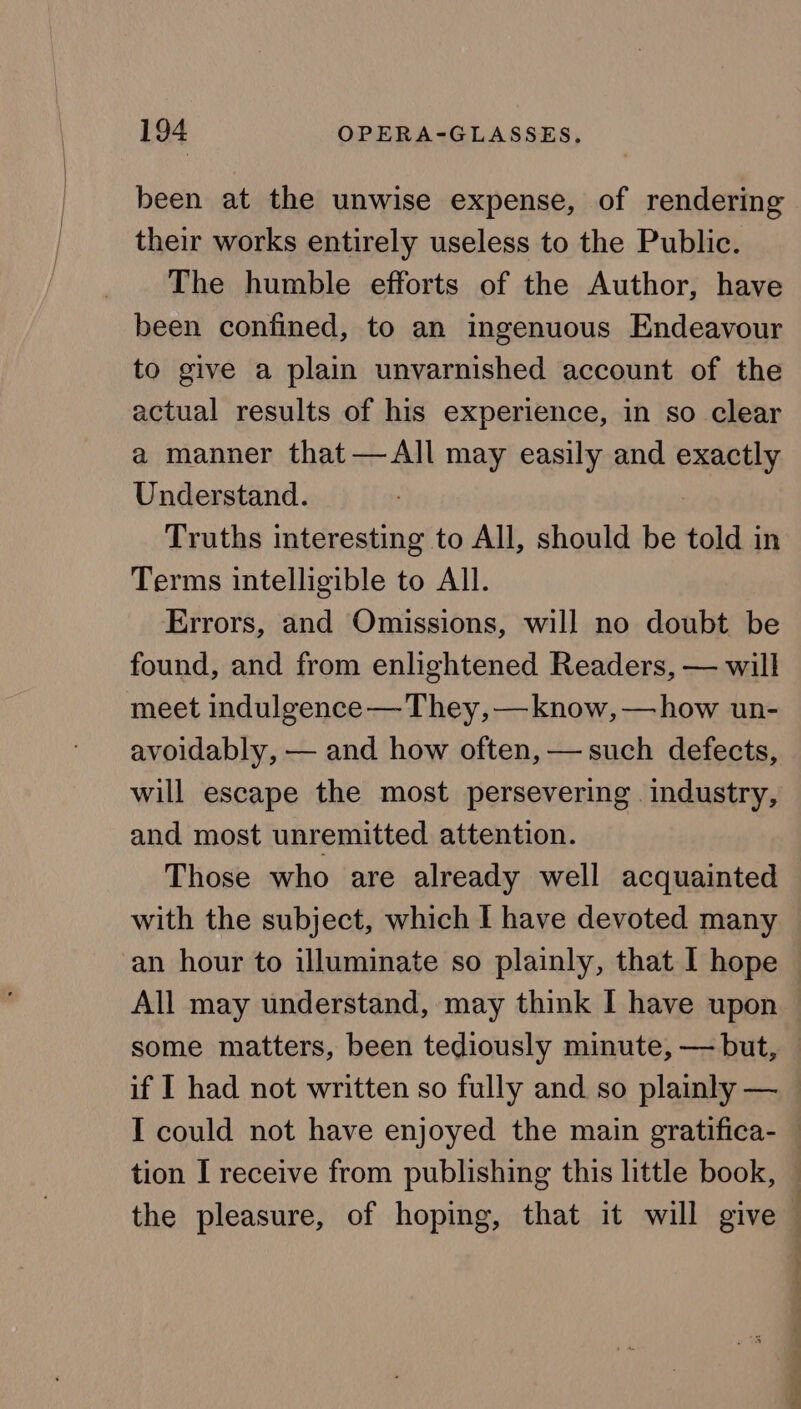 been at the unwise expense, of rendering their works entirely useless to the Public. The humble efforts of the Author, have been confined, to an ingenuous Endeavour to give a plain unvarnished account of the actual results of his experience, in so clear a manner that —All may easily and exactly Understand. Truths interesting to All, should be told in Terms intelligible to All. Errors, and Omissions, will no doubt be found, and from enlightened Readers, — will meet indulgence — They, —know, —how un- avoidably, — and how often, — such defects, will escape the most persevering industry, and most unremitted attention. Those who are already well acquainted with the subject, which I have devoted many an hour to illuminate so plainly, that I hope All may understand, may think I have upon some matters, been tediously minute, — but, if I had not written so fully and so plainly — I could not have enjoyed the main gratifica- — tion I receive from publishing this little book, — the pleasure, of hoping, that it will give |