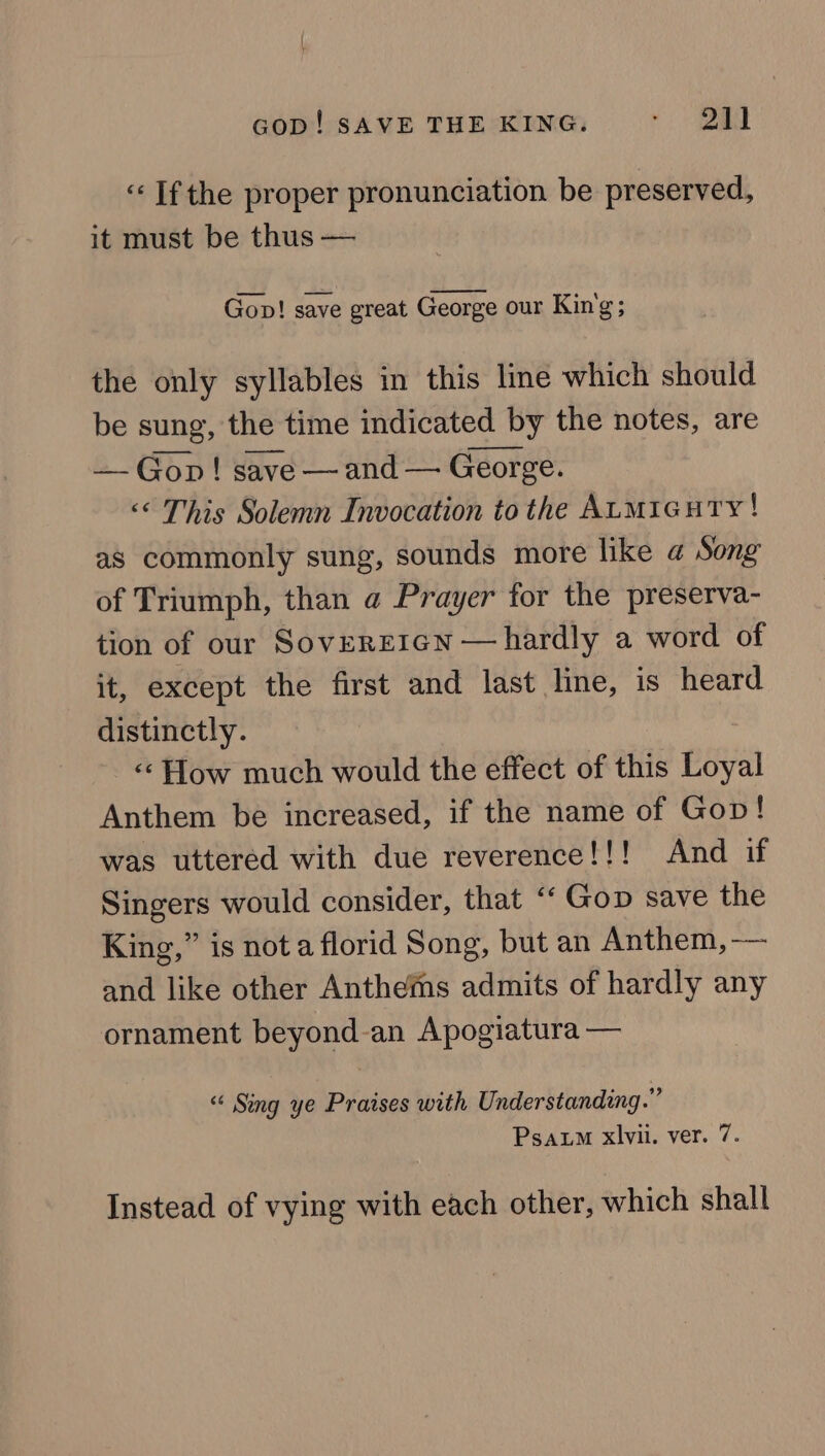 «Ifthe proper pronunciation be preserved, it must be thus — Gop! save great George our Kin'g; the only syllables in this lime which should be sung, the time indicated by the notes, are — Gon! save —and — George. &lt;« This Solemn Invocation to the ALMIcuTy ! as commonly sung, sounds more like @ Song of Triumph, than @ Prayer for the preserva- tion of our SoveREIGN — hardly a word of it, except the first and last line, is heard distinctly. «« How much would the effect of this Loyal Anthem be increased, if the name of Gov! was uttered with due reverence!!! And if Singers would consider, that “‘ Gop save the King,” is nota florid Song, but an Anthem, —— and like other Anthefns admits of hardly any ornament beyond-an Apogiatura — “ Sing ye Praises with Understanding.” Psaum xlvii. ver. 7. Instead of vying with each other, which shall