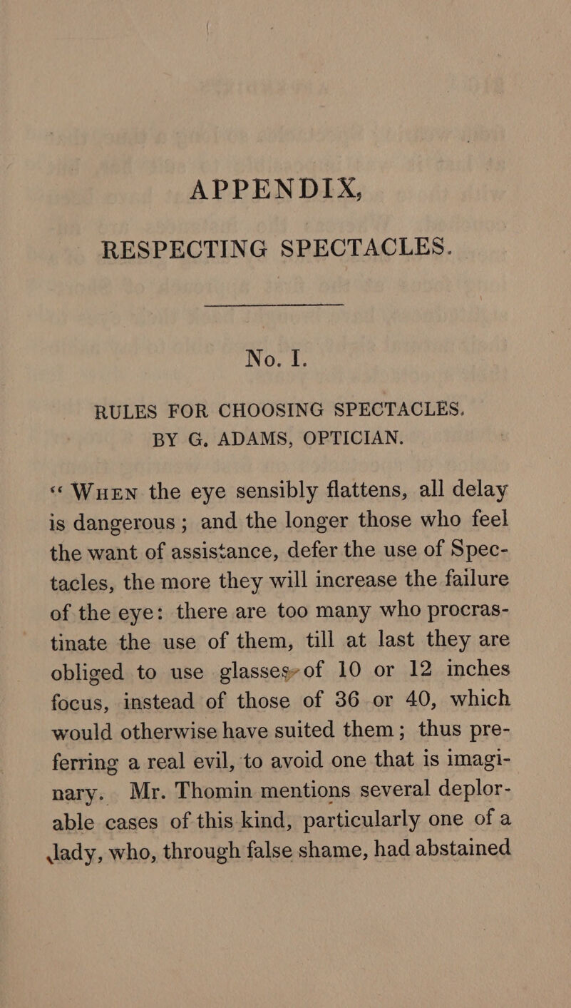 APPENDIX, RESPECTING SPECTACLES. No. I. RULES FOR CHOOSING SPECTACLES. BY G, ADAMS, OPTICIAN. «‘ WueEn the eye sensibly flattens, all delay is dangerous; and the longer those who feel the want of assistance, defer the use of Spec- tacles, the more they will increase the failure of the eye: there are too many who procras- tinate the use of them, till at last they are obliged to use glassesyof 10 or 12 inches focus, instead of those of 36 or 40, which would otherwise have suited them; thus pre- ferring a real evil, to avoid one that is imagi- nary. Mr. Thomin mentions several deplor- able cases of this kind, particularly one of a lady, who, through false shame, had abstained