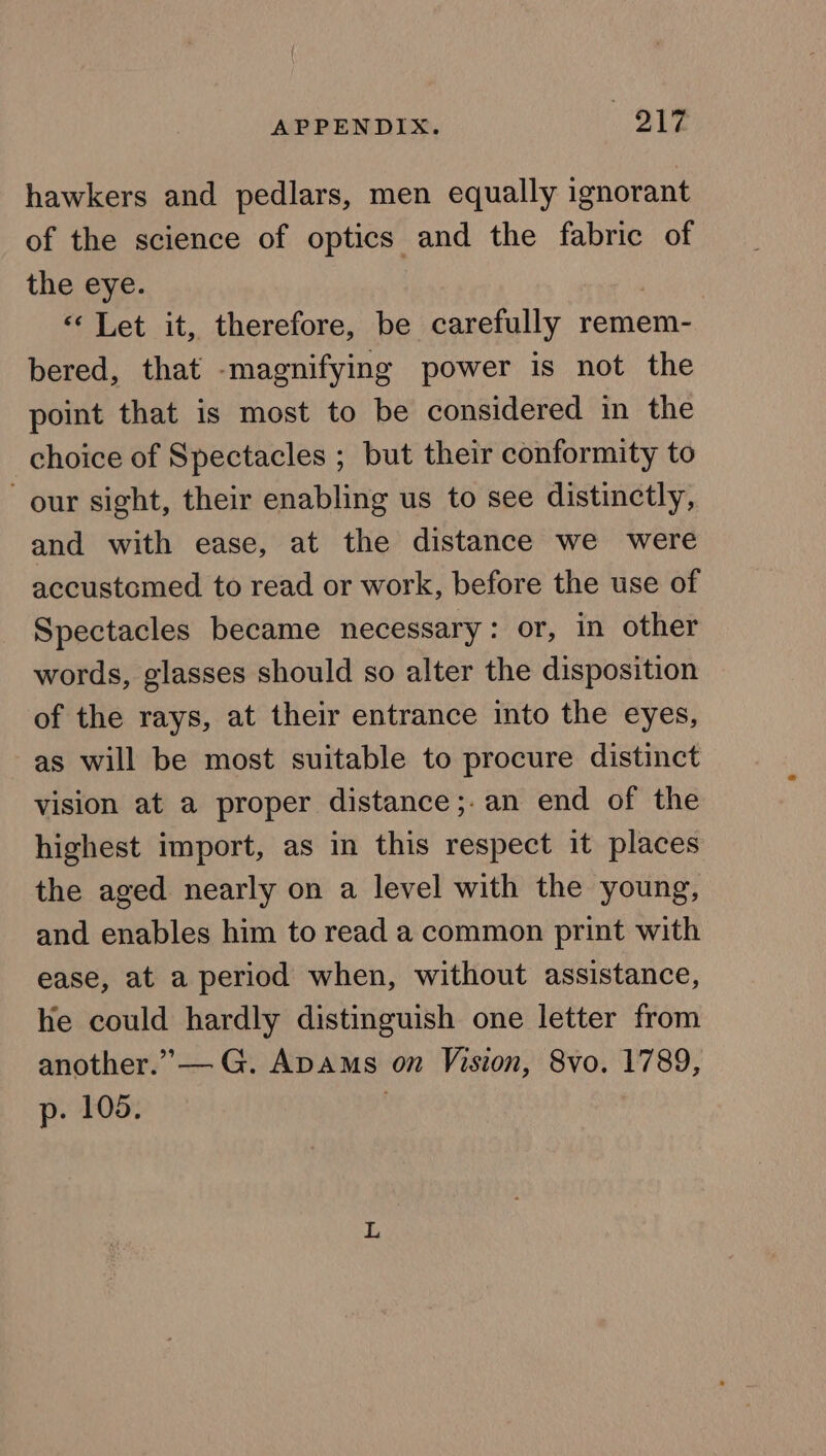 hawkers and pedlars, men equally ignorant of the science of optics and the fabric of the eye. , «Let it, therefore, be carefully remem- bered, that -magnifying power is not the point that is most to be considered in the choice of Spectacles ; but their conformity to our sight, their enabling us to see distinctly, and with ease, at the distance we were accustomed to read or work, before the use of Spectacles became necessary: or, in other words, glasses should so alter the disposition of the rays, at their entrance into the eyes, as will be most suitable to procure distinct vision at a proper distance ;.an end of the highest import, as in this respect it places the aged nearly on a level with the young, and enables him to read a common print with ease, at a period when, without assistance, he could hardly distinguish one letter from another.” — G. Apams on Vision, 8vo. 1789, p. 105. '