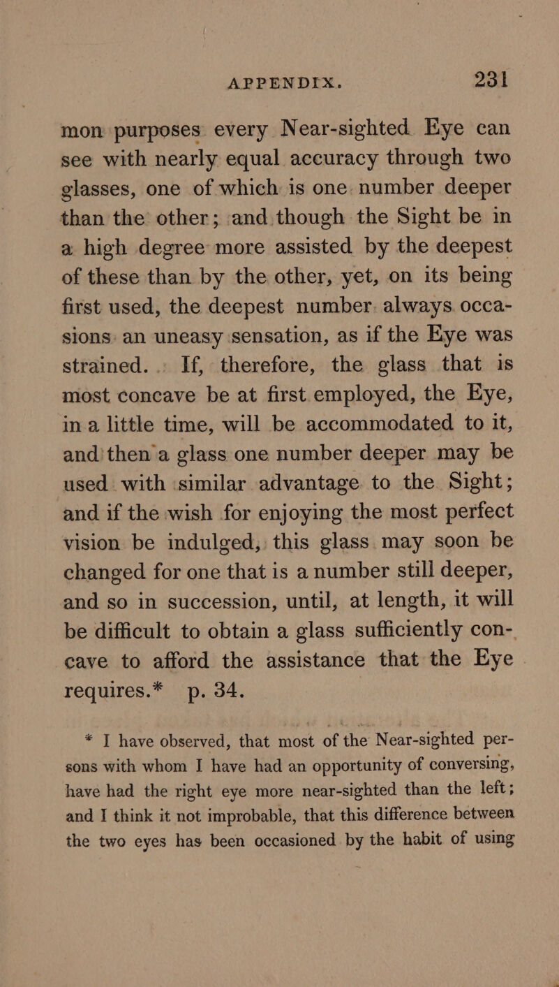 mon purposes every Near-sighted Eye can see with nearly equal accuracy through two glasses, one of which is one. number deeper than the other; and though the Sight be in a high degree more assisted by the deepest of these than by the other, yet, on its being first used, the deepest number. always. occa- sions an uneasy ‘sensation, as if the Eye was strained... If, therefore, the glass that is most concave be at first employed, the Eye, in a little time, will be accommodated to it, and'then’a glass one number deeper may be used with ‘similar advantage to the Sight; and if the wish for enjoying the most perfect vision be indulged, this glass may soon be changed for one that is a number still deeper, and so in succession, until, at length, it will be difficult to obtain a glass sufficiently con- cave to afford the assistance that the Eye | requires.* p. 34. * J have observed, that most of the Near-sighted per- sons with whom I have had an opportunity of conversing, have had the right eye more near-sighted than the left; and I think it not improbable, that this difference between the two eyes has been occasioned by the habit of using