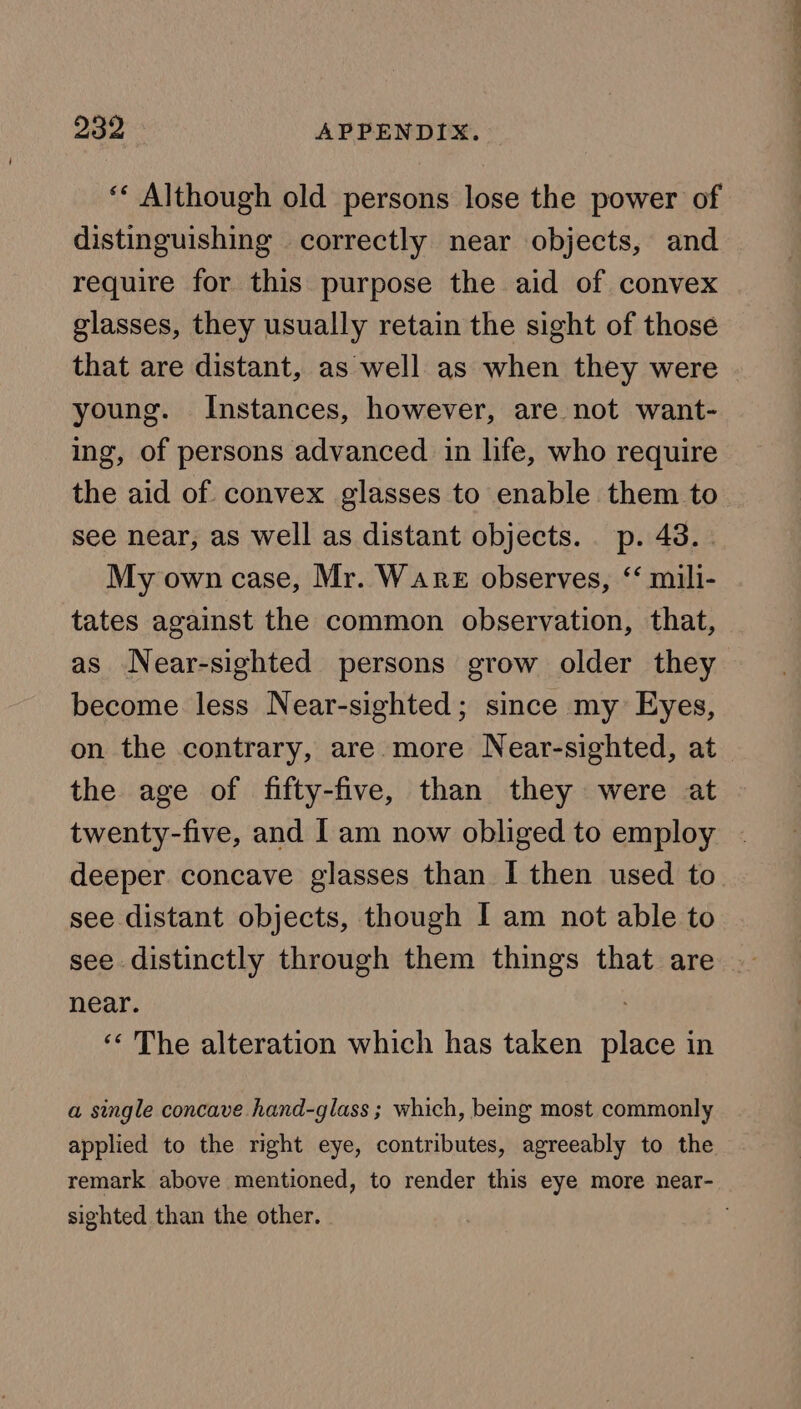 ‘* Although old persons lose the power of distinguishing correctly near objects, and require for this purpose the aid of convex glasses, they usually retain the sight of those that are distant, as well as when they were young. Instances, however, are not want- ing, of persons advanced in life, who require the aid of convex glasses to enable them to see near, as well as distant objects. p. 43. . My own case, Mr. Ware observes, ‘‘ mili- tates against the common observation, that, as Near-sighted persons grow older they become less Near-sighted; since my Eyes, on the contrary, are more Near-sighted, at the age of fifty-five, than they were at twenty-five, and I am now obliged to employ deeper concave glasses than I then used to see distant objects, though I am not able to see distinctly through them things that are near. : ‘“« The alteration which has taken place in a single concave hand-glass ; which, being most commonly applied to the right eye, contributes, agreeably to the remark above mentioned, to render this eye more near- sighted than the other.