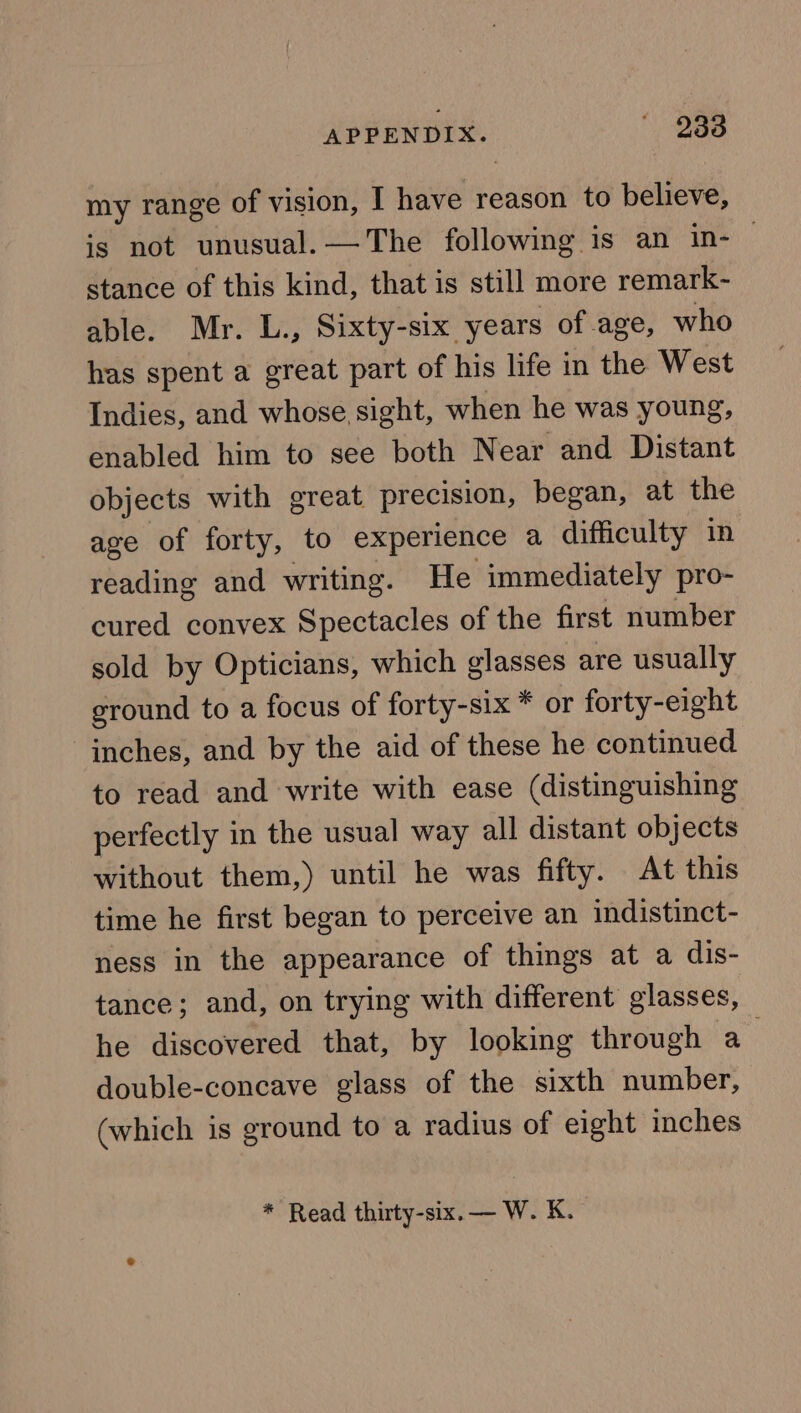 APPENDIX.  D868 my range of vision, I have reason to believe, is not unusual. —The following is an in-— stance of this kind, that is still more remark- able. Mr. L., Sixty-six years of age, who has spent a great part of his life in the West Indies, and whose sight, when he was young, enabled him to see both Near and Distant objects with great precision, began, at the age of forty, to experience a difficulty in reading and writing. He immediately pro- cured convex Spectacles of the first number sold by Opticians, which glasses are usually ground to a focus of forty-six * or forty-eight inches, and by the aid of these he continued to read and write with ease (distinguishing perfectly in the usual way all distant objects without them,) until he was fifty. At this time he first began to perceive an indistinct- ness in the appearance of things at a dis- tance; and, on trying with different glasses, he discovered that, by looking through a double-concave glass of the sixth number, (which is ground to a radius of eight inches * Read thirty-six. — W. K,