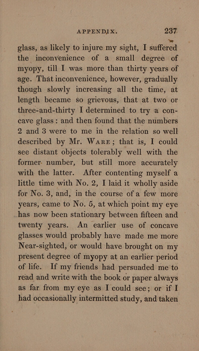 glass, as likely to injure my sight, I siftahed the inconvenience of a small degree of myopy, till I was more than thirty years of age. That inconvenience, however, gradually though slowly increasing all the time, at length became so grievous, that at two or three-and-thirty I determined to try a con- cave glass: and then found that the numbers 2 and 3 were to me in the relation so well described by Mr. Ware; that is, I could see distant objects tolerably well with the former- number, but still more accurately with the latter. After contenting myself a little time with No. 2, I laid it wholly aside for No. 3, and, in the course of a few more years, came to No. 5, at which point my eye has now been stationary between fifteen and ~ twenty years. An earlier use of concave glasses would probably have made me more Near-sighted, or would have brought on my present degree of myopy at an earlier period of life. If my friends had persuaded me to read and write with the book or paper always as far from my eye as I could see; or if I had occasionally intermitted study, and taken