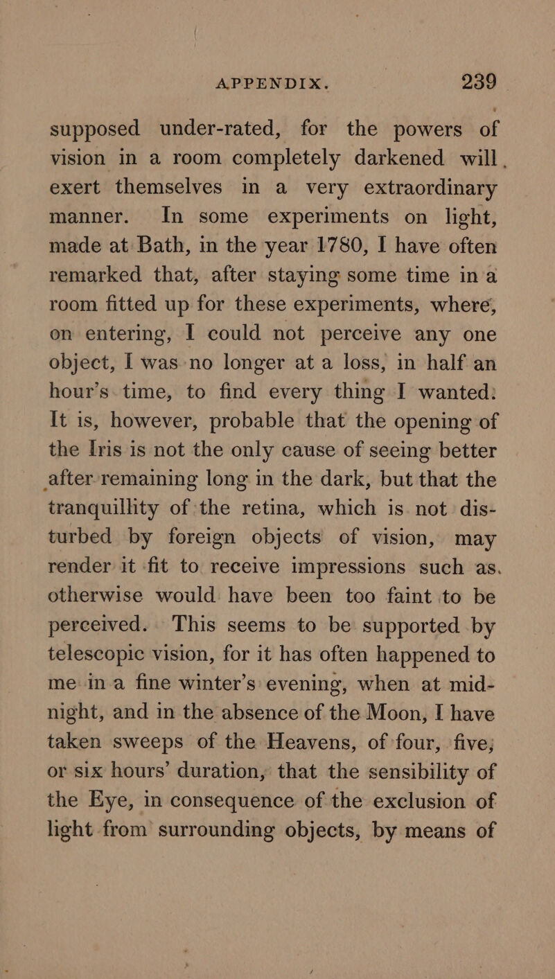 supposed under-rated, for the powers of vision in a room completely darkened will. exert themselves in a very extraordinary manner. In some experiments on light, made at Bath, in the year 1780, I have often remarked that, after staying some time ina room fitted up for these experiments, where, on entering, I could not perceive any one object, I was no longer at a loss, in half an hour’s. time, to find every thing I wanted: It is, however, probable that the opening of the Iris is not the only cause of seeing better after remaining long in the dark, but that the tranquility of the retina, which is not dis- turbed by foreign objects of vision, may render it fit to receive impressions such as. otherwise would have been too faint to be perceived. This seems to be supported by telescopic vision, for it has often happened to meina fine winter’s evening, when at mid- night, and in the absence of the Moon, I have taken sweeps of the Heavens, of four, five; or six hours’ duration, that the sensibility of the Eye, in consequence of the exclusion of light from surrounding objects, by means of