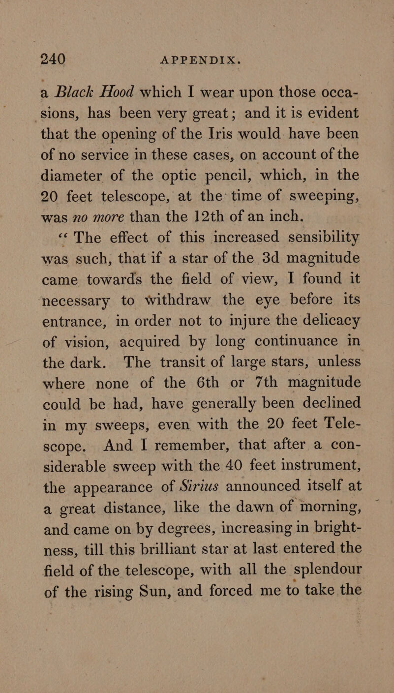 a Black Hood which I wear upon those occa- ‘sions, has been very great; and it is evident that the opening of the Iris would have been of no service in these cases, on account of the diameter of the optic pencil, which, in the 20 feet telescope, at the time of sweeping, was mo more than the 12th of an inch. ‘‘The effect of this increased sensibility was such, that if a star of the 3d magnitude came towards the field of view, I found it necessary to withdraw the eye before its entrance, in order not to injure the delicacy of vision, acquired by long continuance in the dark. The transit of large stars, unless where none of the 6th or 7th magnitude could be had, have generally been declined in my sweeps, even with the 20 feet Tele- scope. And I remember, that after a con- siderable sweep with the 40 feet instrument, the appearance of Sirius announced itself at a great distance, like the dawn of morning, and came on by degrees, increasing in bright- ness, till this brilliant star at last entered the field of the telescope, with all the splendour of the rising Sun, and forced me to take the