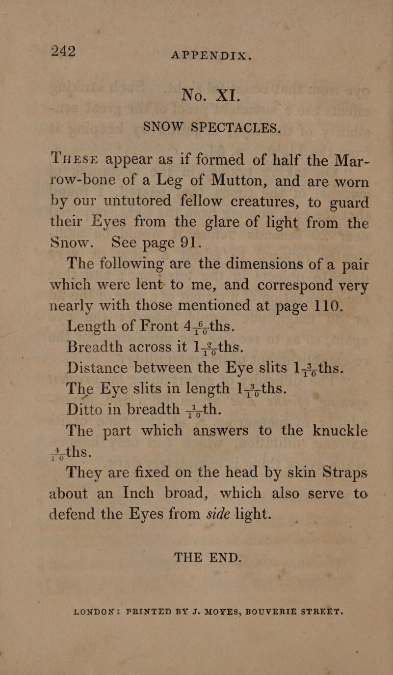 No. XI. SNOW SPECTACLES. THESE appear as if formed of half the Mar- row-bone of a Leg of Mutton, and are worn by our untutored fellow creatures, to guard their Eyes from the glare of light from the Snow. See page 91. The following are the dimensions of a pair which were lent to me, and correspond very nearly with those mentioned at page 110. Length of Front 4,%-ths. Breadth across it 1,2,ths. Distance between the Eye slits 1,3,ths. The Eye slits in length 13,ths. Ditto in breadth =1,th. The part which answers to the knuckle ,4,ths. They are fixed on the head by skin Straps about an Inch broad, which also serve to defend the Eyes from side light. THE END. LONDON: PRINTED BY J. MOYES, BOUVERIE STREET.