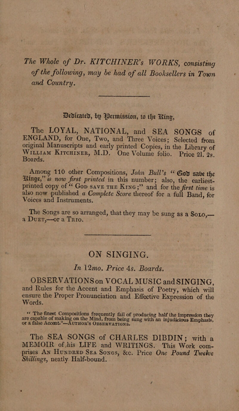 The Whole of Dr. KITCHINER’s WORKS, consisteng of the following, may be had of all Booksellers in Town and Country, DeVicated, hy Iermission, to the King, The LOYAL, NATIONAL, and SEA SONGS of ENGLAND, for One, Two, and Three Voices; Selected from original Manuscripts and early printed Copies, in the Library of Wituram Kitcuiner, M.D. One Volume folio. Price 21; Qs. Boards. Among 110 other Compositions, John Bull’s “ Gey sabe the Ringe,” is now first printed in this number; also, the earliest- printed copy of “‘ Gop save tur Kine;” and for the first time is also now published a Complete Score thereof for a full Band, for Voices and Instruments. The Songs are so arranged, that they may be sung as a SoLo,— a Duet,—or a Trio. | ON SINGING. In 12mo. Price 4s. Boards, OBSERVATIONS on VOCAL MUSIC and SINGING, and Rules for the Accent and Emphasis of Poetry, which will ensure the Proper Pronunciation and Effective Expression of the Words. *« The finest Compositions frequently fail of producing half the impression they are capable of making on the Mind, from being sung with an injudicious Emphasis, or a false Accent.”—-AUTHOR’S OBSERVATIONS. The SEA SONGS of CHARLES DIBDIN; with a MEMOIR of his LIFE and WRITINGS. This Work com- prises An Hunprep Sza Sones, &amp;c. Price One Pound Twelve Shillings, neatly. Half-bound.