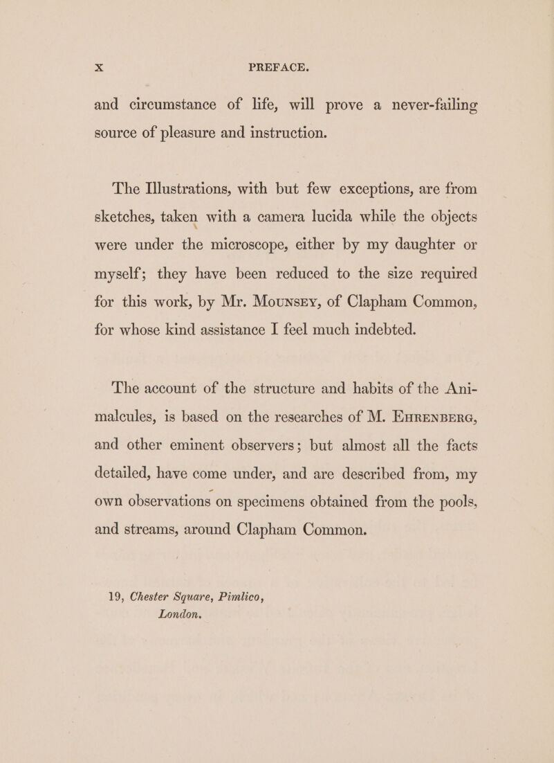 and circumstance of life, will prove a never-failing source of pleasure and instruction. The Illustrations, with but few exceptions, are from sketches, taken with a camera lucida while the objects were under the microscope, either by my daughter or myself; they have been reduced to the size required for this work, by Mr. Mounsey, of Clapham Common, for whose kind assistance I feel much indebted. The account of the structure and habits of the Ani- malcules, is based on the researches of M. Enrenpere, and other eminent observers; but almost all the facts detailed, have come under, and are described from, my own observations on specimens obtained from the pools, and streams, around Clapham Common. 19, Chester Square, Pimlico, London.