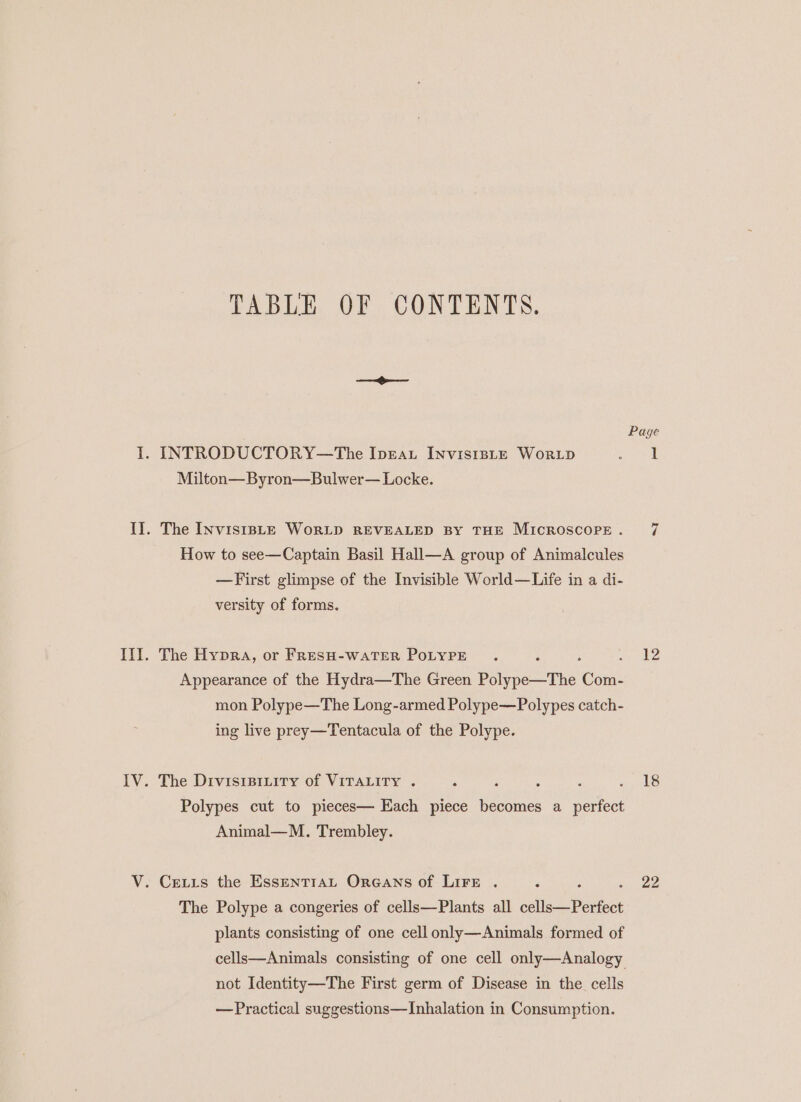 TABLE OF CONTENTS. —@— Page I. INTRODUCTORY—The Iprau InvistsLE Worip en Milton—Byron—Bulwer— Locke. II. The InviststE WorLD REVEALED By THE Microscope. 7 How to see—Captain Basil Hall—A group of Animalcules —First glimpse of the Invisible World—Life in a di- versity of forms. III. The Hypra, or FRESH-WATER POLYPE . eee Appearance of the Hydra—The Green ee te ‘Guat mon Polype—The Long-armed Polype—Polypes catch- ing live prey—Tentacula of the Polype. IV. The Drvisipriity of VITALITY . ; : : : Fe Is. Polypes cut to pieces— Each piece becomes a perfect Animal—M. Trembley. V. Cetrs the Essentran Orecans of Lire . : ee The Polype a congeries of cells—Plants all coli anes plants consisting of one cell only—Animals formed of cells—Animals consisting of one cell only—Analogy not Identity—The First germ of Disease in the cells — Practical suggestions—Inhalation in Consumption.