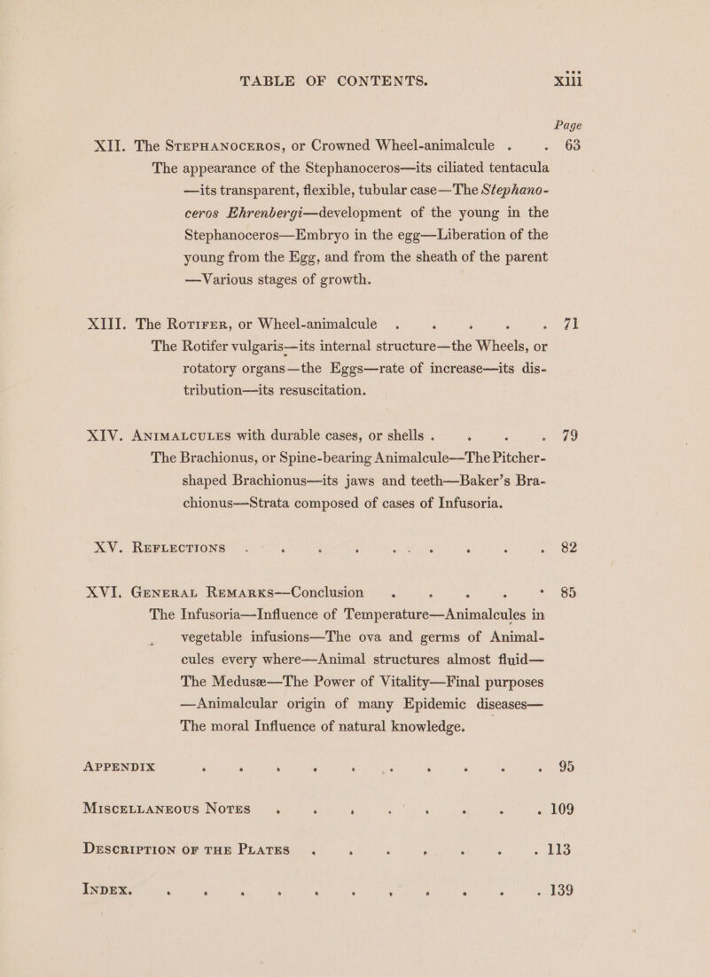 Page XII. The StepHAaNoceERoOs, or Crowned Wheel-animalcule . = 68 The appearance of the Stephanoceros—its ciliated tentacula —its transparent, flexible, tubular case—The Stephano- ceros Ehrenbergi—development of the young in the Stephanoceros—Embryo in the egg—Liberation of the young from the Egg, and from the sheath of the parent —Various stages of growth. XIII. The Rorirer, or Wheel-animalcule . é i : een The Rotifer vulgaris—its internal structure—the Wheels, or rotatory organs—the Eggs—rate of increase—its dis- tribution—its resuscitation. XIV. ANIMALCULES with durable cases, or shells . ‘ P Remar |) The Brachionus, or Spine-bearing Animalcule-—The Pitcher- shaped Brachionus—its jaws and teeth—Baker’s Bra- chionus—Strata composed of cases of Infusoria. XV. REFLECTIONS . t A  re ; z wee XVI. GeneraL Remarxs—Conclusion . : : : * 85 The Infusoria—Influence of Temperature—Animalcules in vegetable infusions—The ova and germs of Animal- cules every where—Animal structures almost fluid— The Medusee—The Power of Vitality—Final purposes —Animalcular origin of many Epidemic diseases— The moral Influence of natural knowledge. | APPENDIX : . ‘ F ‘ me é : P s 95 MIscELLANEOUS NOTES ‘ ‘ : A a ‘ 5 . 109 DESCRIPTION OF THE PLATES . a R F : : cies