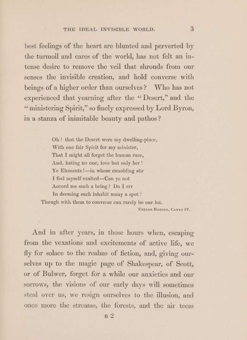 best feelings of the heart are blunted and perverted by the turmoil and cares of the world, has not felt an in- tense desire to remove the veil that shrouds from our senses the invisible creation, and hold converse with beings of a higher order than ourselves? Who has not experienced that yearning after the “ Desert,” and the “ministering Spirit,” so finely expressed by Lord Byron, in a stanza of inimitable beauty and pathos ? Oh! that the Desert were my dwelling-place, With one fair Spirit for my minister, That I might all forget the human race, And, hating no one, love but only her! Ye Elements !—in whose ennobling stir I fee) myself exalted—Can ye not Accord me such a being? Do I err In deeming such inhabit many a spot ° Though with them to converse can rarely be our lot. CuiLpe Haroun, Canto LV. And in after years, in those hours when, escaping from the vexations and excitements of active life, we fly for solace to the realms of fiction, and, giving our- selves up to the magic page of Shakespear, of Scott, or of Bulwer, forget for a while our anxieties and our sorrows, the visions of our early days will sometimes steal over us, we resign ourselves to the illusion, and once more the streams, the forests, and the air teem B2