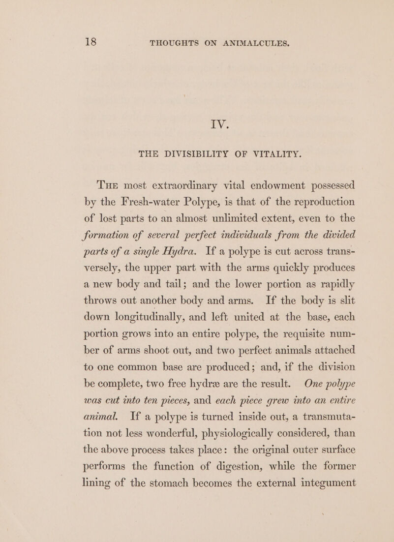 IV. THE DIVISIBILITY OF VITALITY. THE most extraordinary vital endowment possessed by the Fresh-water Polype, is that of the reproduction of lost parts to an almost unlimited extent, even to the formation of several perfect individuals from the divided parts of a single Hydra. If a polype is cut across trans- versely, the upper part with the arms quickly produces a new body and tail; and the lower portion as rapidly throws out another body and arms. If the body is slit down longitudinally, and left united at the base, each portion grows into an entire polype, the requisite num- ber of arms shoot out, and two perfect animals attached to one common base are produced; and, if the division be complete, two free hydre are the result. One polype was cut into ten pieces, and each piece grew into an entire animal. If a polype is turned inside out, a transmuta- tion not less wonderful, physiologically considered, than the above process takes place: the original outer surface performs the function of digestion, while the former lining of the stomach becomes the external integument