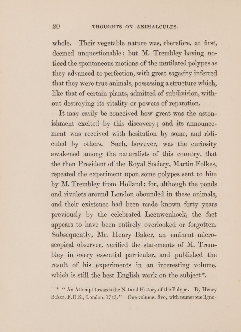 whole. Their vegetable nature was, therefore, at first, deemed unquestionable; but M. Trembley having no- ticed the spontaneous motions of the mutilated polypes as they advanced to perfection, with great sagacity inferred that they were true animals, possessing a structure which, like that of certain plants, admitted of subdivision, with- out destroying its vitality or powers of reparation. It may easily be conceived how great was the aston- ishment excited by this discovery; and its announce- ment was received with hesitation by some, and ridi- culed by others. Such, however, was the curiosity awakened among the naturalists of this country, that the then President of the Royal Society, Martin Folkes, repeated the experiment upon some polypes sent to him by M. Trembley from Holland; for, although the ponds and rivulets around London abounded in these animals, and their existence had been made known forty years previously by the celebrated Leeuwenhoek, the fact appears to have been entirely overlooked or forgotten. Subsequently, Mr. Henry Baker, an eminent micro- scopical observer, verified the statements of M. Trem- bley in every essential particular, and published the result of his experiments in an interesting volume, which is still the best English work on the subject*. * « An Attempt towards the Natural History of the Polype. By Henry Baker, F.R.S., London, 1743.’ One volume, 8vo, with numerous ligno-