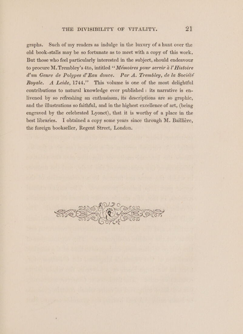 graphs. Such of my readers as indulge in the luxury of a hunt over the old book-stalis may be so fortunate as to meet with a copy of this work. But those who feel particularly interested in the subject, should endeavour to procure M. Trembley’s 4to, intitled ‘‘ Mémoires pour servir al’ Histoire d’un Genre de Polypes d’ Eau douce. Par A. Trembley, de la Société Royale. A Leide, 1744.’’ This volume is one of the most delightful contributions to natural knowledge ever published: its narrative is en- livened by so refreshing an enthusiasm, its descriptions are so graphic, and the illustrations so faithful, and in the highest excellence of art, (being engraved by the celebrated Lyonet), that it is worthy of a place in the best libraries. I obtained a copy some years since through M. Bailliére, the foreign bookseller, Regent Street, London.