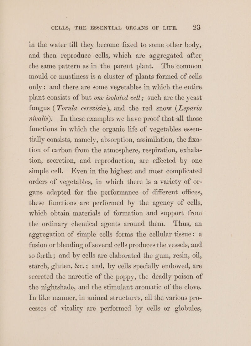 in the water till they become fixed to some other body, and then reproduce cells, which are aggregated after. the same pattern as in the parent plant. The common mould or mustiness is a cluster of plants formed of cells only: and there are some vegetables in which the entire plant consists of but one isolated cell; such are the yeast fungus (Torula cerevisiae), and the red snow (Leparia nivalis). In these examples we have proof that all those functions in which the organic life of vegetables essen- tially consists, namely, absorption, assimilation, the fixa- tion of carbon from the atmosphere, respiration, exhala- tion, secretion, and reproduction, are effected by one simple cell. Even in the highest and most complicated orders of vegetables, in which there is a variety of or- gans adapted for the performance of different offices, these functions are performed by the agency of cells, which obtain materials of formation and support from the ordinary chemical agents around them. ‘Thus, an agoregation of simple cells forms the cellular tissue; a fusion or blending of several cells produces the vessels, and so forth; and by cells are elaborated the gum, resin, oil, starch, gluten, &amp;c.; and, by cells specially endowed, are secreted the narcotic of the poppy, the deadly poison of the nightshade, and the stimulant aromatic of the clove. In like manner, in animal structures, all the various pro- cesses of vitality are performed by cells or globules,