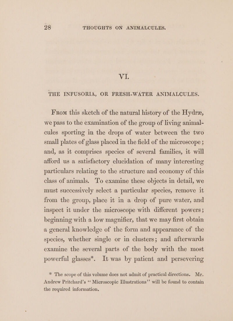 Vi ! THE INFUSORIA, OR FRESH-WATER ANIMALCULES. From this sketch of the natural history of the Hydre, we pass to the examination of the group of living animal- cules sporting in the drops of water between the two small plates of glass placed in the field of the microscope ; and, as it comprises species of several families, it will afford us a satisfactory elucidation of many interesting particulars relating to the structure and economy of this class of animals. To examine these objects in detail, we must successively select a particular species, remove it from the group, place it in a drop of pure water, and inspect it under the microscope with different powers; beginning with a low magnifier, that we may first obtain a general knowledge of the form and appearance of the species, whether single or in clusters; and afterwards examine the several parts of the body with the most powerful glasses*. It was by patient and persevering * The scope of this volume does not admit of practical directions. Mr. Andrew Pritchard’s ‘‘ Microscopic Illustrations’’ will be found to contain the required information.