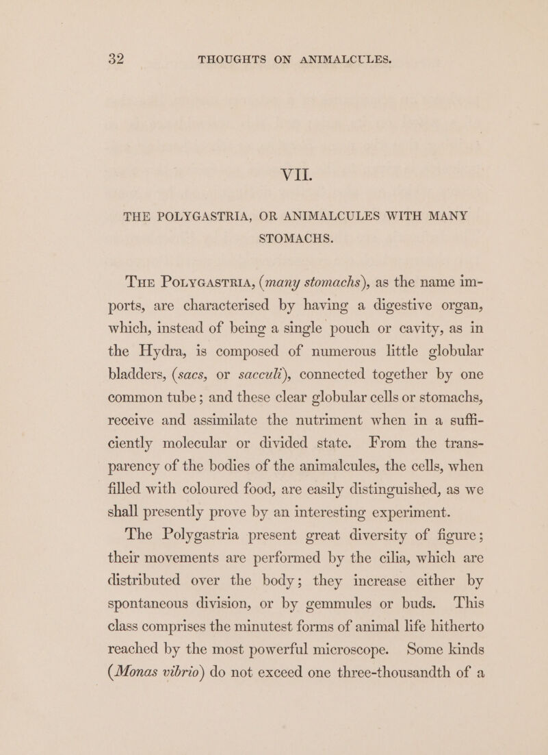 VIL. THE POLYGASTRIA, OR ANIMALCULES WITH MANY STOMACHS. Tue Potyeastria, (many stomachs), as the name im- ports, are characterised by having a digestive organ, which, instead of being a single pouch or cavity, as in the Hydra, is composed of numerous little globular bladders, (sacs, or sacculi), connected together by one common tube ; and these clear globular cells or stomachs, receive and assimilate the nutriment when in a suffi- ciently molecular or divided state. From the trans- parency of the bodies of the animalcules, the cells, when filled with coloured food, are easily distinguished, as we shall presently prove by an interesting experiment. The Polygastria present great diversity of figure; their movements are performed by the cilia, which are distributed over the body; they increase either by spontaneous division, or by gemmules or buds. This class comprises the minutest forms of animal life hitherto reached by the most powerful microscope. Some kinds (Monas vibrio) do not exceed one three-thousandth of a