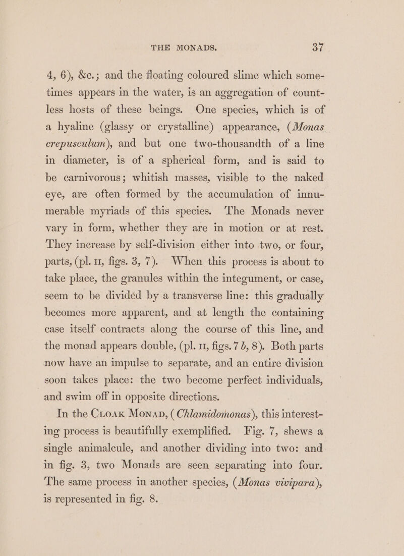 4, 6), &amp;c.; and the floating coloured slime which some- times appears in the water, is an ageregation of count- less hosts of these beings. One species, which is of a hyaline (glassy or crystalline) appearance, (Monas crepusculum), and but one two-thousandth of a line in diameter, is of a spherical form, and is said to be carnivorous; whitish masses, visible to the naked eye, are often formed by the accumulation of innu- merable myriads of this species. The Monads never vary in form, whether they are in motion or at rest. They increase by self-division either into two, or four, parts, (pl. u, figs. 3, 7). When this process is about to take place, the granules within the integument, or case, seem to be divided by a transverse line: this gradually becomes more apparent, and at length the containing case itself contracts along the course of this line, and the monad appears double, (pl. 11, figs. 76, 8). Both parts now have an impulse to separate, and an entire division soon takes place: the two become perfect individuals, and swim off in opposite directions. In the Croax Monap, ( Chlamidomonas), this interest- ing process is beautifully exemplified. Fig. 7, shews a single animalcule, and another dividing into two: and in fig. 3, two Monads are seen separating into four. The same process in another species, (Monas vivipara), is represented in fig. 8.