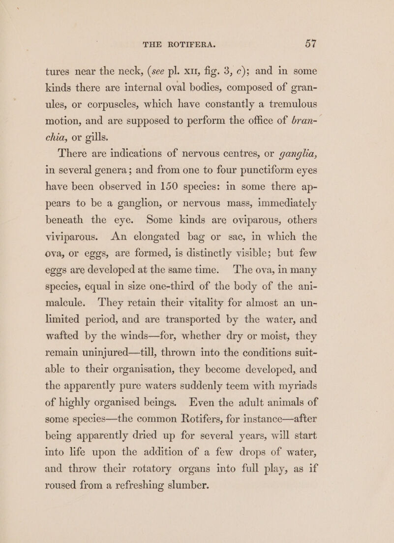 tures near the neck, (see pl. xu, fig. 3, ¢); and in some kinds there are internal oval bodies, composed of gran- ules, or corpuscles, which have constantly a tremulous motion, and are supposed to perform the office of bran-— chia, or gills. There are indications of nervous centres, or ganglia, in several genera; and from one to four punctiform eyes have been observed in 150 species: in some there ap- pears to be a ganglion, or nervous mass, immediately beneath the eye. Some kinds are oviparous, others viviparous. An elongated bag or sac, in which the ova, or eggs, are formed, is distinctly visible; but few egos are developed at the same time. The ova, in many species, equal in size one-third of the body of the ani- malcule. ‘They retain their vitality for almost an un- limited period, and are transported by the water, and wafted by the winds—for, whether dry or moist, they remain uninjured—till, thrown into the conditions suit- able to their organisation, they become developed, and the apparently pure waters suddenly teem with myriads of highly organised beings. Even the adult animals of some species—the common Rotifers, for instance—after being apparently dried up for several years, will start into life upon the addition of a few drops of water, and throw their rotatory organs into full play, as if roused from a refreshing slumber.