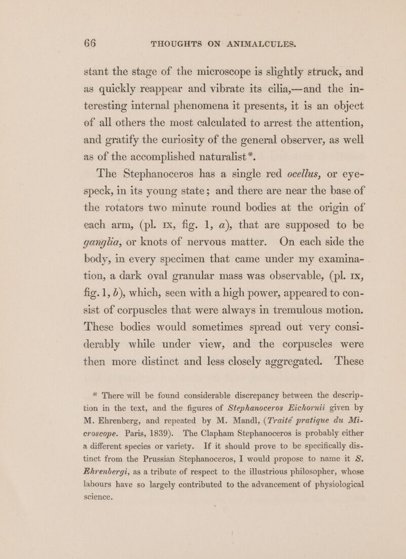 stant the stage of the microscope is slightly struck, and as quickly reappear and vibrate its cilia,—and the in- teresting internal phenomena it presents, it is an object ef all others the most calculated to arrest the attention, and gratify the curiosity of the general observer, as well as of the accomplished naturalist *. The Stephanoceros has a single red ocellus, or eye- speck, im its young state; and there are near the base.of the rotators two minute round bodies at the origin of each arm, (pl. rx, fig. 1, a), that are supposed to be ganglia, or knots of nervous matter. On each side the body, in every specimen that came under my examina- . tion, a dark oval granular mass was observable, (pl. rx, fig. 1, 6), which, seen with a high power, appeared to con- sist of corpuscles that were always in tremulous motion. These bodies would sometimes spread out very consi- derably while under view, and the corpuscles were then more distinct and less closely aggregated. ‘These * There will be found considerable discrepancy between the descrip- tion in the text, and the figures of Stephanoceros Eichornii given by M. Ehrenberg, and repeated by M. Mandl, (Traité pratique du Mi- eroscope. Paris, 1839). The Clapham Stephanoceros is probably either a different species or variety. If it should prove to be specifically dis- tinct from the Prussian Stephanoceros, I would propose to name it S. Ehrenbergi, as a tribute of respect to the illustrious philosopher, whose labours have so largely contributed to the advancement of physiological science. ~