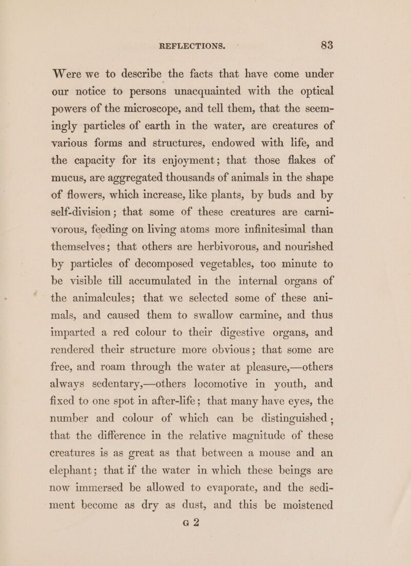 Were we to describe the facts that have come under our notice to persons unacquainted with the optical powers of the microscope, and tell them, that the seem- ingly particles of earth in the water, are creatures of various forms and structures, endowed with life, and the capacity for its enjoyment; that those flakes of mucus, are aggregated thousands of animals in the shape of flowers, which increase, like plants, by buds and by self-division ; that some of these creatures are carni- vorous, feeding on living atoms more infinitesimal than themselves; that others are herbivorous, and nourished by particles of decomposed vegetables, too minute to be visible till accumulated in the internal organs of the animalcules; that we selected some of these ani- mals, and caused them to swallow carmine, and thus imparted a red colour to their digestive organs, and rendered their structure more obvious; that some are free, and roam through the water at pleasure,—others always sedentary,—others locomotive in youth, and fixed to one spot in after-life; that many have eyes, the number and colour of which can be distinguished ; that the difference in the relative magnitude of these creatures is as great as that between a mouse and an elephant; that if the water in which these beings are now immersed be allowed to evaporate, and the sedi- ment become as dry as dust, and this be moistened G2