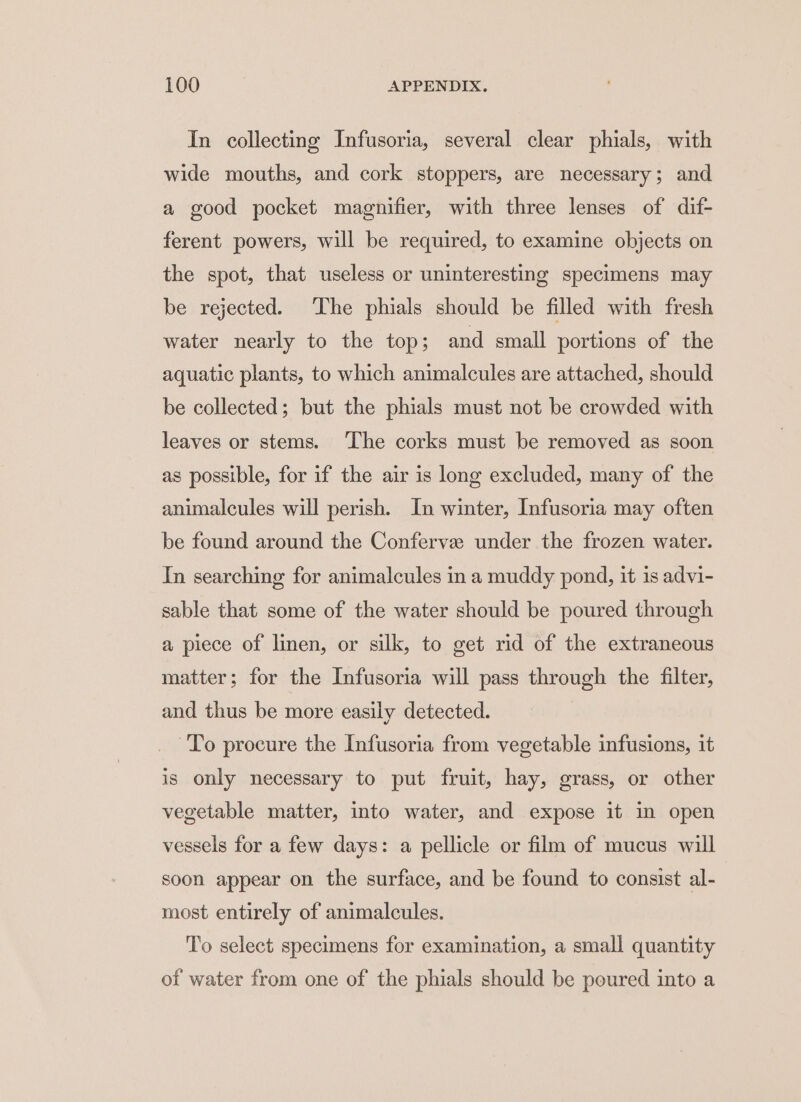 In collecting Infusoria, several clear phials, with wide mouths, and cork stoppers, are necessary; and a good pocket magnifier, with three lenses of dif- ferent powers, will be required, to examine objects on the spot, that useless or uninteresting specimens may be rejected. The phials should be filled with fresh water nearly to the top; and small portions of the aquatic plants, to which animalcules are attached, should be collected; but the phials must not be crowded with leaves or stems. The corks must be removed as soon as possible, for if the air is long excluded, many of the animalcules will perish. In winter, Infusoria may often be found around the Conferve under the frozen water. In searching for animalcules in a muddy pond, it is advi- sable that some of the water should be poured through a piece of linen, or silk, to get rid of the extraneous matter; for the Infusoria will pass through the filter, and thus be more easily detected. To procure the Infusoria from vegetable infusions, it is only necessary to put fruit, hay, grass, or other vegetable matter, into water, and expose it in open vessels for a few days: a pellicle or film of mucus will soon appear on the surface, and be found to consist al- most entirely of animalcules. To select specimens for examination, a small quantity of water from one of the phials should be poured into a