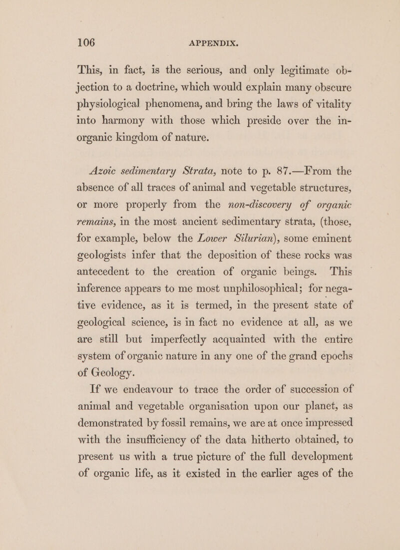 This, in fact, 1s the serious, and only legitimate ob- jection to a doctrine, which would explain many obscure physiological phenomena, and bring the laws of vitality into harmony with those which preside over the in- organic kingdom of nature. Azoic sedimentary Strata, note to p. 87.—From the absence of all traces of animal and vegetable structures, or more properly from the non-discovery of organic remains, in the most ancient sedimentary strata, (those, for example, below the Lower Silurian), some eminent geologists infer that the deposition of these rocks was antecedent to the creation of organic beings. ‘This inference appears to me most unphilosophical; for nega- tive evidence, as it is termed, in the present state of geological science, is in fact no evidence at all, as we are still but imperfectly acquainted with the entire system of organic nature in any one of the grand epochs of Geology. If we endeavour to trace the order of succession of animal and vegetable organisation upon our planet, as demonstrated by fossil remains, we are at once impressed with the insufficiency of the data hitherto obtained, to present us with a true picture of the full development of organic life, as it existed in the earlier ages of the