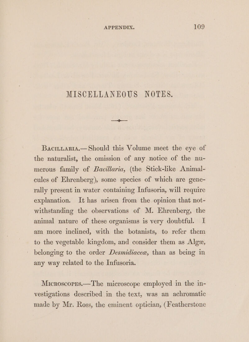 MISCELLANEOUS NOTES. BaciiLartaA.— Should this Volume meet the eye of the naturalist, the omission of any notice of the nu- merous family of Bacillaria, (the Stick-like Animal- cules of Ehrenberg), some species of which are gene- rally present in water containing Infusoria, will require explanation. It has arisen from the opinion that not- withstanding the observations of M. Ehrenberg, the animal nature of these organisms is very doubtful. I am more inclined, with the botanists, to refer them to the vegetable kingdom, and consider them as Algz, belonging to the order Desmidiacee, than as being in any way related to the Infusoria. Microscores.—The microscope employed in the in- vestigations described in the text, was an achromatic made by Mr. Ross, the eminent optician, (Featherstone