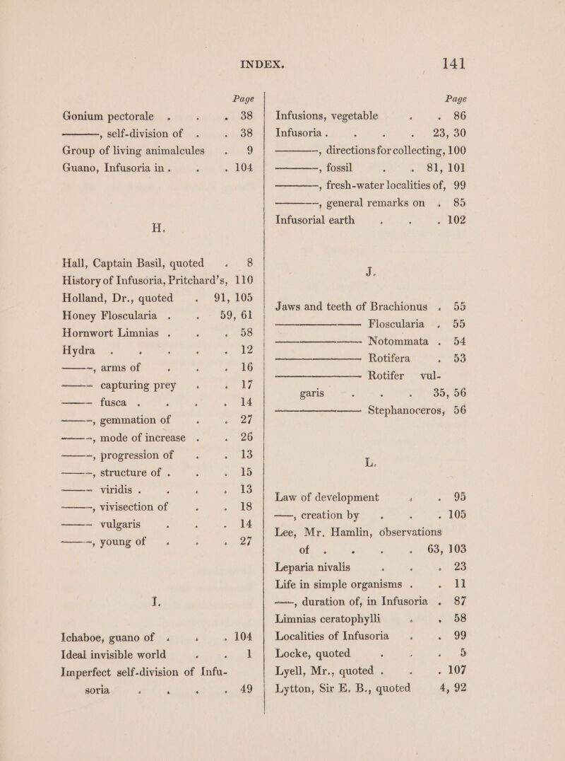 Page Page Gonium pectorale . ; . 388 | Infusions, vegetable : 21180 , self-division of . - 38 Infusoria . 23, 30 Group of living animalcules . 9 —, directions for collecting, 100 Guano, Infusoria in . ‘ . 104 ~, fossil 81, 101 —, fresh-water localities of, 99 —, general remarks on . 85 WL Infusorial earth ; : . 102 Hall, Captain Basil, quoted . 8 j History of Infusoria, Pritchard’s, 110 Holland, Dr., quoted 91, 105 Honey Floscularia 59, 61 Hornwort Limnias . j 1 308 Hydra . ; ; : il ——-~, arms of ; P ae 0) ——~ capturing prey . oy —— fusca . ‘ : . 14 —-, gemmation of : « 24 -——-, mode of increase . » 20 ——-, progression of eS ——-~, structure of . : bb ——~ viridis . : i ee —, vivisection of , «8 —- vulgaris . 5 . 14 ——-, young of . ‘ Pina Ichaboe, guano of . ‘ » 104 Ideal invisible world ‘ sh ib Imperfect self-division of Infu- soria, ; : ; » 49 Jaws and teeth of Brachionus . 55 Floscularia . 55 Notommata . 54 Rotifera Oo. ——— Rotifer vul- 35, 56 ~——— Stephanoceros, 56 garis ooo bp Law of development : mr 5) —, creation by . 5 . 105 Lee, Mr. Hamlin, observations of : 2 . 63, 103 Leparia nivalis ; : . 23 Life in simple organisms . rea | =, duration of, in Infusoria . 87 Limnias ceratophylli ‘ . 58 Localities of Infusoria : oi SD Locke, quoted. : aij) ee Lyell, Mr., quoted . : . 107 Lytton, Sir E. B., quoted 4, 92