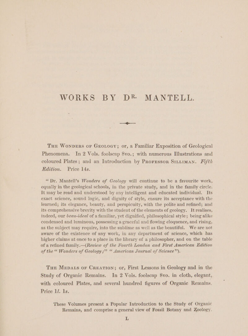 WORKS BY D® MANTELL. THE WONDERS oF GEOLOGY; or, a Familiar Exposition of Geological Phenomena. In 2 Vols. foolscap 8vo.; with numerous Illustrations and coloured Plates; and an Introduction by Proressor S1tuiman. Fifth Edition. Price 14s. “ Dr. Mantell’s Wonders of Geology will continue to be a favourite work, equally in the geological schools, in the private study, and in the family circle. lt may be read and understood by any intelligent and educated individual. Its exact science, sound logic, and dignity of style, ensure its acceptance with the learned; its elegance, beauty, and perspicuity, with the polite and refined; and its comprehensive brevity with the student of the elements of geology. It realises, indeed, our beau-ideal of a familiar, yet dignified, philosophical style; being alike condensed and luminous, possessing a graceful and flowing eloquence, and rising, as the subject may require, into the sublime as well as the beautiful. We are not aware of the existence of any work, in any department of science, which has higher claims at once to a place in the library of a philosopher, and on the table of a refined family.—(Review of the Fourth London and First American Edition of the * Wonders of Geology ;”’ *‘ American Journal of Science’’). Tur Mepats or Creation; or, First Lessons in Geology and in the Study of Organic Remains. In 2 Vols. foolscap 8vo. in cloth, elegant, with coloured Plates, and several hundred figures of Organic Remains. Price li. 1s. These Volumes present a Popular Introduction to the Study of Organic Remains, and comprise a general view of Fossil Botany and Zoology. L