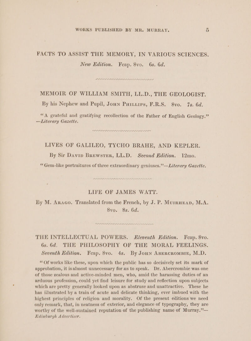 FACTS TO ASSIST THE MEMORY, IN VARIOUS SCIENCES. New Edition. Feap. 8vo. 6s. 6d. LD LD DL LLLP LLP LLLP LL PLD PD DS MEMOIR OF WILLIAM SMITH, LL.D., THE GEOLOGIST. By his Nephew and Pupil, Joun Puitirps, F.R.S. 8vo. 7s. 6d. “A grateful and gratifying recollection of the Father of English Geology.” —Literary Gazette. OP PDL LL LLL D DPD AD LOD LD LDL DDL DI LIVES OF GALILEO, TYCHO BRAHE, AND KEPLER. By Sir Davin Brewster, LL.D. Second Edition. 12mo. “Gem-like portraitures of three extraordinary geniuses.’’—Literary Gazette. LIFE OF JAMES WATT. By M. Araco. Translated from the French, by J. P. Murrueapn, M.A. 8vo. 8s. 6d. | OL LPDLPLLLI LILI LIL III THE INTELLECTUAL POWERS. Eleventh Edition. Fecap. 8vo. 6s. 6d. THE PHILOSOPHY OF THE MORAL FEELINGS. Seventh Edition. Feap. 8vo. 4s. By Joun Asercrompier, M.D. “Of works like these, upon which the public has so decisively set its mark of approbation, it isalmost unnecessary for us to speak. Dr. Abercrombie was one of those zealous and active-minded men, who, amid the harassing duties of an arduous profession, could yet find leisure for study and reflection upon subjects which are pretty generally looked upon as abstruse and unattractive. These he has iilustrated by a train of acute and delicate thinking, ever imbued with the highest principles of religion and morality. Of the present editions we need only remark, that, in neatness of exterior, and elegance of typography, they are worthy of the well-sustained reputation of the publishing name of Murray.”— Ldinburgh Advertiser.