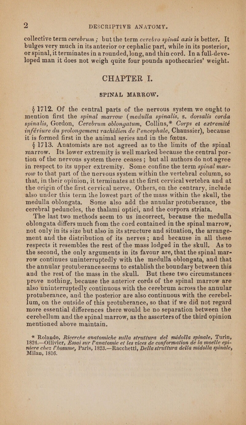 collective term cerebrum ; but the term cerebro spinal axis is better. It bulges very much in its anterior or cephalic part, while in its posterior, or spinal, it terminates in a rounded, long, and thin cord. Ina full-deve- loped man it does not weigh quite four pounds apothecaries’ weight. CHAPTER I. _ SPINAL MARROW. § 1712. Of the central parts of the nervous system we ought to mention first the spinal marrow (medulla spinalis, s. dorsalis corda spinalis, Gordon, Cerebrum oblongatum, Collins,* Corps et extremité infériure du prolongement rachidien de V encephale, Chaussier), because it is formed first in the animal series and in the feetus. § 1713. Anatomists are not agreed as to the limits of the spinal marrow. Its lower extremity is well marked because the central por- tion of the nervous system there ceases; but all authors do not agree in respect to its upper extremity. Some confine the term spinal mar- row to that part of the nervous system within the vertebral column, so that, in their opinion, it terminates at the first cervical vertebra and at the origin ofthe first cervical nerve. Others, on the contrary, include also under this term the lowest part of the mass within the skull, the medulla oblongata. Some also add the annular protuberance, the cerebral peduncles, the thalami optici, and the corpora striata. The last two methods seem to us incorrect, because the medulla oblongata differs much fiom the cord contained in the spinal marrow, not only in its size but also in its structure and situation, the arrange- ment aud the distribution of its nerves; and because in all these respects it resembles the rest of the mass lodged in the skull. As to the second, the only arguments in its favour are, that the spinal mar- row continues uninterruptedly with the medulla oblongata, and that the annular protuberance seems to establish the boundary between this and the rest of the mass in the skull. But these two circumstances - prove nothing, because the anterior cords of the spinal marrow are also uninterruptedly continuous with the cerebrum across the annular protuberance, and the posterior are also continuous with the cerebel- lum, on the outside of this protuberance, so that if we did not regard more essential differences there would be no separation between the cerebellum and the spinal marrow, as the asserters of the third opinion mentioned above maintain. * Rolando, Ricerche anatomiche sulla struttura del midolla spinale, Turin, 1824.—Ollivier, Essai sur Vanatomie et les vices de conformation de la moelle epi- niere chez Vhomme, Paris, 1823.—Racchetti, Della struttura della midolla spinale, Milan, 1816. ;