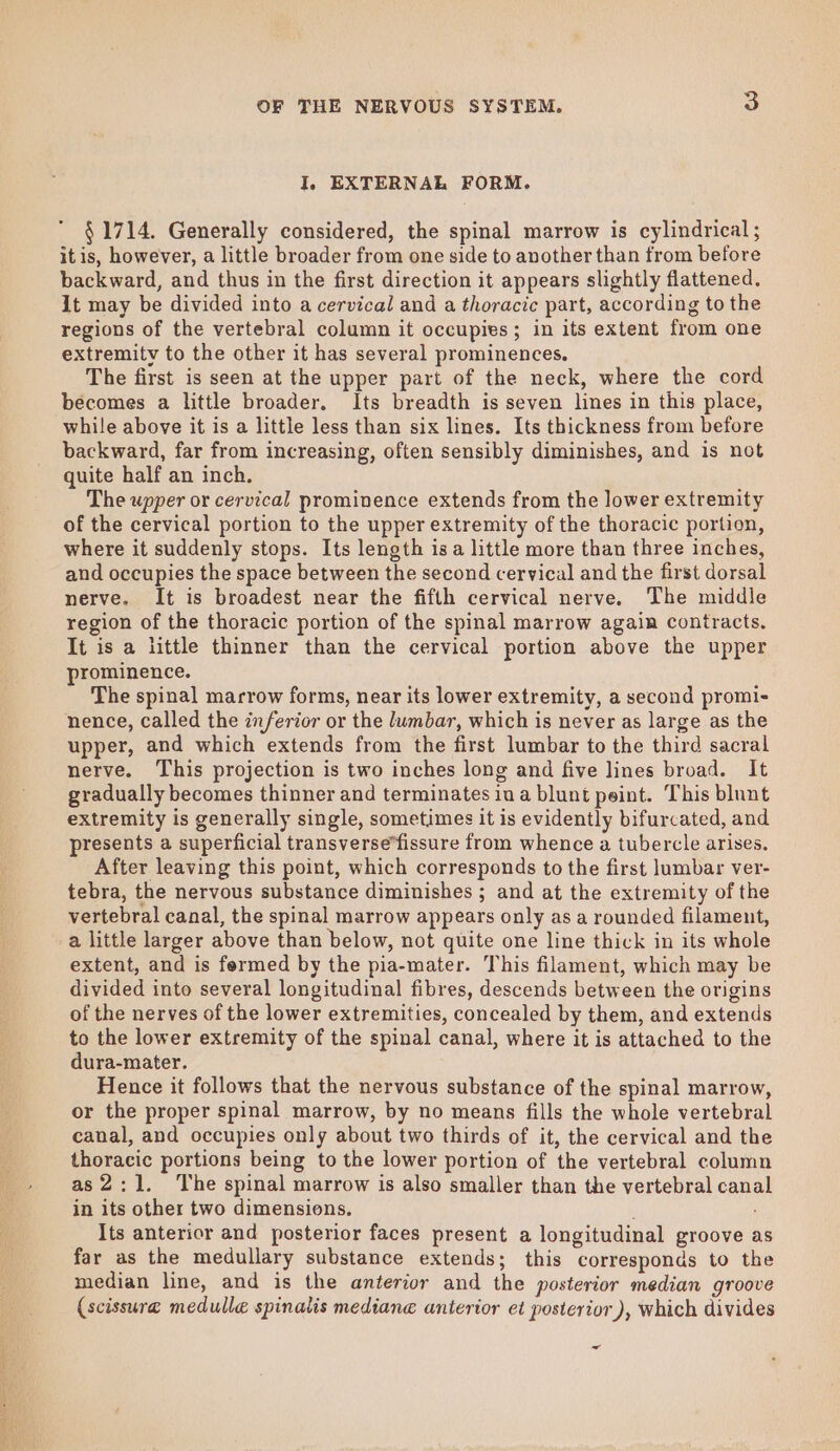 ee ea ee ten oe I, EXTERNAL FORM.  $1714. Generally considered, the spinal marrow is cylindrical; it is, however, a little broader from one side to another than from before backward, and thus in the first direction it appears slightly flattened. it may be divided into a cervical and a thoracic part, according to the regions of the vertebral colamn it occupies; in its extent from one extremity to the other it has several prominences. The first is seen at the upper part of the neck, where the cord becomes a little broader. Its breadth is seven lines in this place, while above it is a little less than six lines. Its thickness from before backward, far from increasing, often sensibly diminishes, and is not quite half an inch. The upper or cervical prominence extends from the lower extremity of the cervical portion to the upper extremity of the thoracic portion, where it suddenly stops. Its length isa little more than three inches, and occupies the space between the second cervical and the first dorsal nerve. It is broadest near the fifth cervical nerve. The middle region of the thoracic portion of the spinal marrow again contracts. It is a little thinner than the cervical portion above the upper prominence. The spinal marrow forms, near its lower extremity, a second promi- nence, called the inferior or the lumbar, which is never as large as the upper, and which extends from the first lumbar to the third sacral nerve. This projection is two inches long and five lines broad. It gradually becomes thinner and terminates ina blunt peint. This blunt extremity is generally single, sometimes it is evidently bifurcated, and presents a superficial transverse*fissure from whence a tubercle arises. After leaving this point, which corresponds to the first lumbar ver- tebra, the nervous substance diminishes ; and at the extremity of the vertebral canal, the spinal marrow appears only as a rounded filament, a little larger above than below, not quite one line thick in its whole extent, and is fermed by the pia-mater. This filament, which may be divided into several longitudinal fibres, descends between the origins of the nerves of the lower extremities, concealed by them, and extends to the lower extremity of the spinal canal, where it is attached to the dura-mater. Hence it follows that the nervous substance of the spinal marrow, or the proper spinal marrow, by no means fills the whole vertebral canal, and occupies only about two thirds of it, the cervical and the thoracic portions being to the lower portion of the vertebral column as 2:1. The spinal marrow is also smaller than the vertebral canal in its other two dimensions. Its anterior and posterior faces present a longitudinal groove as far as the medullary substance extends; this corresponds to the median line, and is the anterior and the posterior median groove (scissura medulle spinalis mediane anterior et posterior ), which divides ~