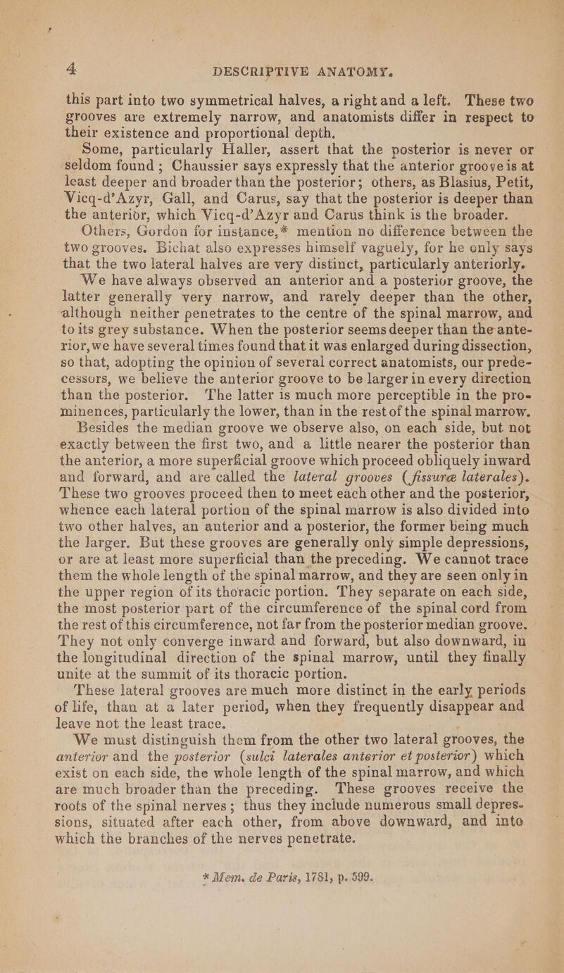 this part into two symmetrical halves, arightand a left. These two grooves are extremely narrow, and anatomists differ in respect to their existence and proportional depth. Some, particularly Haller, assert that the posterior is never or seldom found; Chaussier says expressly that the anterior groove is at least deeper and broader than the posterior; others, as Blasius, Petit, Vicq-d’Azyr, Gall, and Carus, say that the posterior is deeper than the anterior, which Vicq-d’Azyr and Carus think is the broader. Others, Gurdon for instance,* mention no difference between the two grooves. Bichat also expresses himself vaguely, for he only says that the two lateral halves are very distinct, particularly anteriorly. We have always observed an anterior and a posterior groove, the latter generally very narrow, and rarely deeper than the other, although neither penetrates to the centre of the spinal marrow, and toits grey substance. When the posterior seems deeper than the ante- rior, we have several times found that it was enlarged during dissection, so that, adopting the opinion of several correct anatomists, our prede- cessors, we believe the anterior groove to be larger in every direction than the posterior. The latter is much more perceptible in the pro- minences, particularly the lower, than in the rest of the spinal marrow. Besides the median groove we observe also, on each side, but not exactly between the first two, and a little nearer the posterior than the anterior, a more superficial groove which proceed obliquely inward and forward, and are called the lateral grooves (fissure laterales). These two grooves proceed then to meet each other and the posterior, whence each lateral portion of the spinal marrow is also divided into two other halves, an anterior and a posterior, the former being much the larger. But these grooves are generally only simple depressions, or are at least more superficial than the preceding. We cannot trace them the whole length of the spinal marrow, and they are seen only in the upper region of its thoracic portion. They separate on each side, the most posterior part of the circumference of the spinal cord from the rest of this circumference, not far from the posterier median groove. They not only converge inward and forward, but also downward, in the longitudinal direction of the spinal marrow, until they finally unite at the summit of its thoracic portion. These lateral grooves are much more distinct in the early periods of life, than at a later period, when they frequently disappear and leave not the least trace. ‘ We must distinguish them from the other two lateral grooves, the anterior and the posterior (sulct laterales anterior et posterior) which exist on each side, the whole length of the spinal marrow, and which are much broader than the preceding. These grooves receive the roots of the spinal nerves; thus they include numerous small depres. sions, situated after each other, from above downward, and into which the branches of the nerves penetrate, * Mem. de Paris, 1781, p. 599.