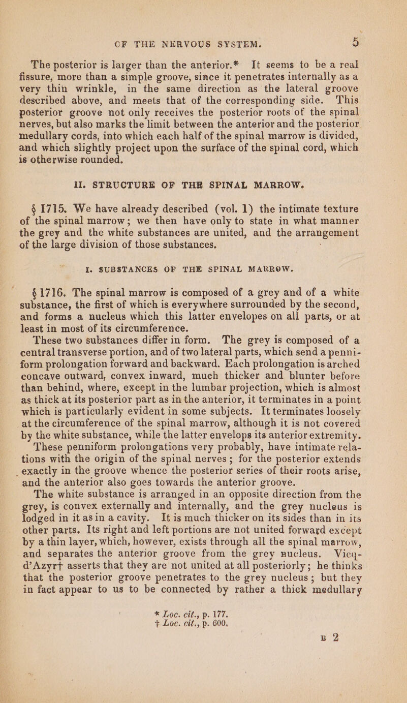 The posterior is larger than the anterior.* It seems to be a real fissure, more than a simple groove, since it penetrates internally as a very thin wrinkle, in the same direction as the lateral groove described above, and meets that of the corresponding side. This posterior groove not only receives the posterior roots of the spinal nerves, but also marks the limit between the anterior and the posterior medullary cords, into which each half of the spinal marrow is divided, and which slightly project upon the surface of the spinal cord, which is otherwise rounded. iI. STRUCTURE OF THR SPINAL MARROW. § 1715. We have already described (vol. 1) the intimate texture of the spinal marrow; we then have only to state in what manner the grey and the white substances are united, and the arrangement of the large division of those substances. I. SUBSTANCES OF THE SPINAL MARROW. §1716. The spinal marrow is composed of a grey and of a white substance, the first of which is everywhere surrounded by the second, and forms a nucleus which this latter envelopes on all parts, or at least in most of its circumference. . These two substances differ in form. The grey is composed of a central transverse portion, and of two lateral parts, which send a penni- form prolongation forward and backward. Each prolongation is arched concave outward, convex inward, much thicker and blunter before than behind, where, except in the lumbar projection, which is almost as thick at its posterior part as in the anterior, it terminates in a point which is particularly evident in some subjects. It terminates loosely _at the circumference of the spinal marrow, although it is not covered by the white substance, while the latter envelops its anterior extremity. These penniform prolongations very probably, have intimate rela- tions with the origin of the spinal nerves; for the posterior extends _exactly in the groove whence the posterior series of their roots arise, ~ and the anterior also goes towards the anterior groove. The white substance is arranged in an opposite direction from the grey, is convex externally and internally, and the grey nucleus is lodged in itasin acavity. It is much thicker on its sides than in its other parts. Its right and left portions are not united forward except by a thin layer, which, however, exists through all the spinal marrow, and separates the anterior groove from the grey nucleus. Vicq- d’Azyrt asserts that they are not united at all posteriorly; he thinks that the posterior groove penetrates to the grey nucleus; but they in fact appear to us to be connected by rather a thick medullary * Loc. cit., p. 177.