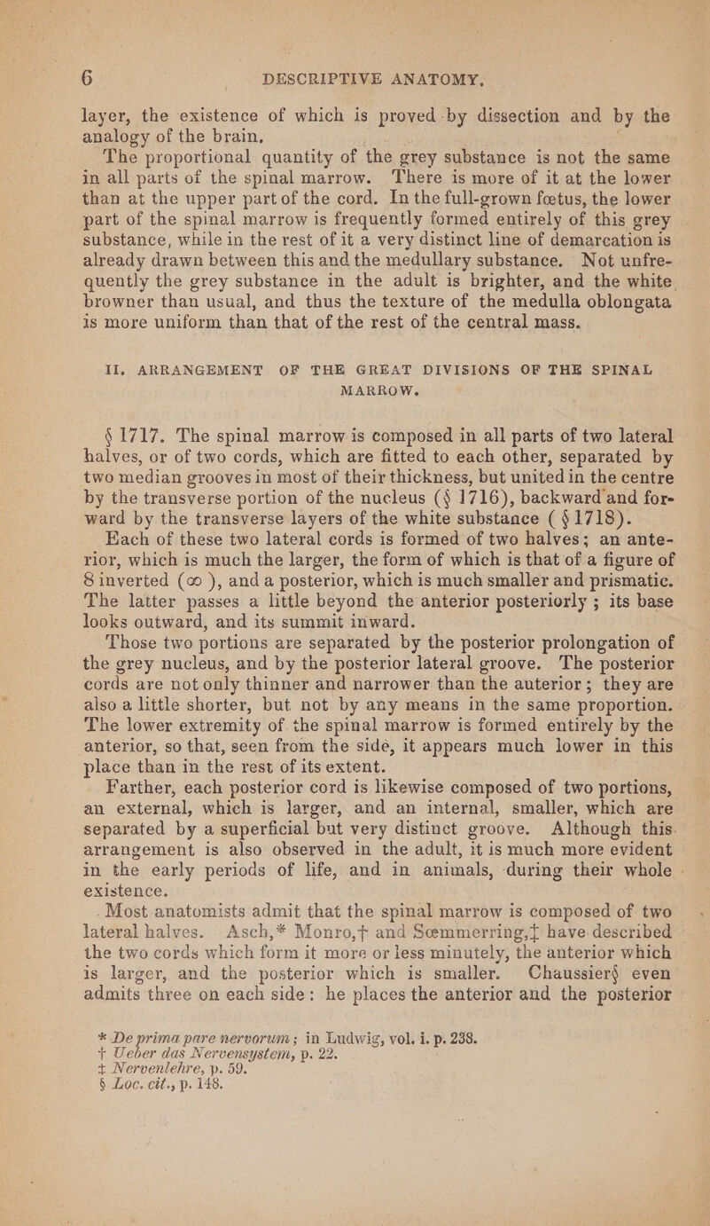 layer, the existence of which is proved -by dissection and by the analogy of the brain, Nese ; The proportional quantity of the grey substance is not the same in all parts of the spinal marrow. ‘There is more of it at the lower than at the upper part of the cord. In the full-grown fetus, the lower part of the spinal marrow is frequently formed entirely of this grey substance, while in the rest of it a very distinct line of demarcation is already drawn between this andthe medullary substance. Not unfre- quently the grey substance in the adult is brighter, and the white browner than usual, and thus the texture of the medulla oblongata is more uniform than that of the rest of the central mass. II, ARRANGEMENT OF THE GREAT DIVISIONS OF THE SPINAL MARROW. § 1717. The spinal marrow is composed in all parts of two lateral halves, or of two cords, which are fitted to each other, separated by two median grooves in most of their thickness, but united in the centre by the transverse portion of the nucleus (§ 1716), backward and for- ward by the transverse layers of the white substance ( § 1718). Each of these two lateral cords is formed of two halves; an ante- rior, which is much the larger, the form of which is that of a figure of 8 inverted (o ), and a posterior, which is much smaller and prismatic. The latter passes a little beyond the anterior posteriorly ; its base looks outward, and its summit inward. Those two portions are separated by the posterior prolongation of the grey nucleus, and by the posterior lateral groove. The posterior cords are not only thinner and narrower than the auterior; they are also a little shorter, but not by any means in the same proportion. The lower extremity of the spinal marrow is formed entirely by the anterior, so that, seen from the sidé, it appears much lower in this place than in the rest of its extent. Farther, each posterior cord is likewise composed of two portions, an external, which is larger, and an internal, smaller, which are separated by a superficial but very distinct groove. Although this. arrangement is also observed in the adult, it is much more evident in the early periods of life, and in animals, during their whole | existence. .Most anatomists admit that the spinal marrow is composed of two lateral halves. Asch,* Monro,t and Semmerring,{ have described — the two cords which form it more or less minutely, the anterior which is larger, and the posterior which is smaller. Chaussier} even admits three on each side: he places the anterior and the posterior * De prima pare nervorum; in Ludwig, vol. i. p. 238. + Ueber das Nervensystem, p. 22. + Nervenlehre, p. 59. § Loc. ctt., p. 148.