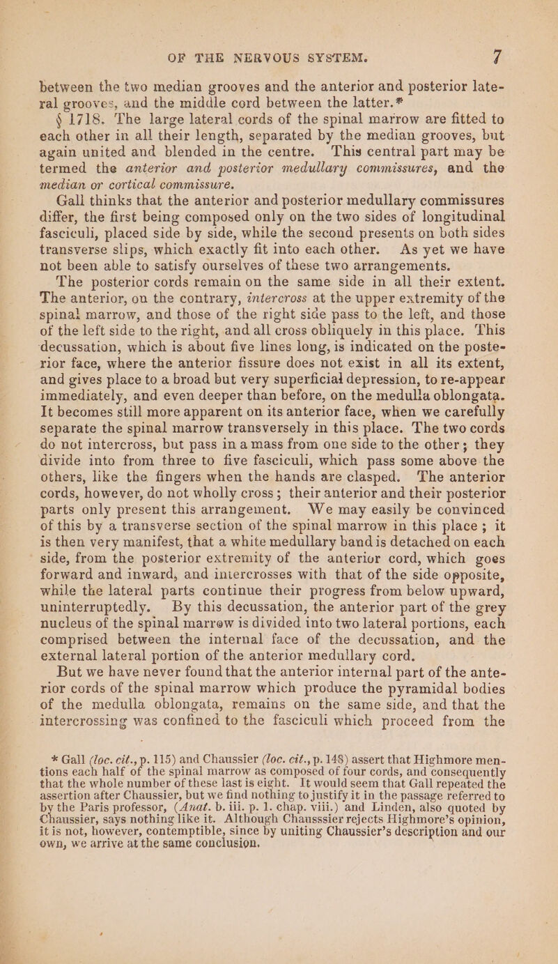 between the two median grooves and the anterior and posterior late- ral grooves, and the middle cord between the latter.* § 1718. The large lateral cords of the spinal marrow are fitted to each other in all their length, separated by the median grooves, but again united and blended in the centre. This central part may be termed the anterior and posterior medullary commissures, and the median or cortical commissure. Gali thinks that the anterior and posterior medullary commissures differ, the first being composed only on the two sides of longitudinal fasciculi, placed side by side, while the second presents on both sides transverse slips, which exactly fit into each other. As yet we have not been able to satisfy ourselves of these two arrangements. The posterior cords remain on the same side in all their extent. The anterior, ou the contrary, intercross at the upper extremity of the spinal marrow, and those of the right side pass to the left, and those of the left side to the right, and all cross obliquely in this place. This ‘decussation, which is about five lines long, is indicated on the poste- rior face, where the anterior fissure does not exist in all its extent, and gives place to a broad but very superficial depression, to re-appear immediately, and even deeper than before, on the medulla oblongata. It becomes still more apparent on its anterior face, when we carefully separate the spinal marrow transversely in this place. The two cords do not intercross, but pass in a mass from one side to the other; they divide into from three to five fasciculi, which pass some above the others, like the fingers when the hands are clasped. The anterior cords, however, do not wholly cross; their anterior and their posterior parts only present this arrangement. We may easily be convinced of this by a transverse section of the spinal marrow in this place ; it is then very manifest, that a white medullary band is detached on each side, from the posterior extremity of the anterior cord, which goes forward and inward, and iniercrosses with that of the side opposite, while the lateral parts continue their progress from below upward, uninterruptedly. By this decussation, the anterior part of the grey nucleus of the spinal marrew is divided into two lateral portions, each comprised between the internal face of the decussation, and the external lateral portion of the anterior medullary cord. But we have never found that the anterior internal part of the ante- rior cords of the spinal marrow which produce the pyramidal bodies of the medulla oblongata, remains on the same side, and that the intercrossing was confined to the fasciculi which proceed from the * Gall (loc. cit., p. 115) and Chaussier (loc. cit., p. 148) assert that Highmore men- tions each half of the spinal marrow as composed of four cords, and consequently that the whole number of these last is eight. It would seem that Gall repeated the assertion after Chaussier, but we find nothing to justify it in the passage referred to bue Paris professor, (Anat. b. iii. p. 1. chap. viii.) and Linden, also quoted by Chaussier, says nothing like it. Although Chausssier rejects Highmore’s opinion, it is not, however, contemptible, since by uniting Chaussier’s description and our own, we arrive at the same conclusion.