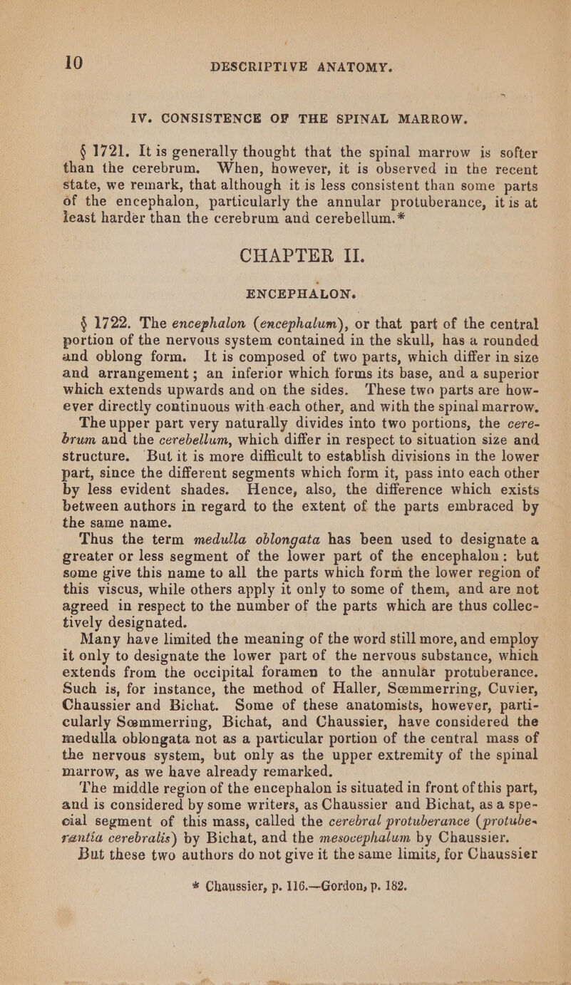 IV. CONSISTENCE OF THE SPINAL MARROW. § 1721. It is generally thought that the spinal marrow is softer than the cerebrum. When, however, it is observed in the recent state, we remark, that although it is less consistent than some parts of the encephalon, particularly the annular protuberance, it is at least harder than the cerebrum and cerebellum. * CHAPTER II. ENCEPHALON. § 1722. The encephalon (encephalum), or that part of the central portion of the nervous system contained in the skull, has a rounded and oblong form. It is composed of two parts, which differ in size and arrangement; an inferior which forms its base, and a superior which extends upwards and on the sides. These two parts are how- ever directly continuous with.each other, and with the spinal marrow. The upper part very naturally divides into two portions, the cere- brum and the cerebellum, which differ in respect to situation size and structure. But it is more difficult to establish divisions in the lower part, since the different segments which form it, pass into each other by less evident shades. Hence, also, the difference which exists between authors in regard to the extent of the parts embraced by the same name. Thus the term medulla oblongata has been used to designate a greater or less segment of the lower part of the encephalon: but some give this name to all the parts which form the lower region of this viscus, while others apply it only to some of them, and are not agreed in respect to the number of the parts which are thus collec- tively designated. Many have limited the meaning of the word still more, and employ it only to designate the lower part of the nervous substance, which extends from the occipital foramen to the annular protuberance. Such is, for instance, the method of Haller, Semmerring, Cuvier, Chaussier and Bichat. Some of these anatomists, however, parti- cularly Semmerring, Bichat, and Chaussier, have considered the medulla oblongata not as a particular portion of the central mass of the nervous system, but only as the upper extremity of the spinal marrow, as we have already remarked. The middle region of the encephalon is situated in front of this part, and is considered by some writers, as Chaussier and Bichat, as a spe- cial segment of this mass, called the cerebral protuberance (protube~ rantia cerebralis) by Bichat, and the mesocephalum by Chaussier. But these two authors do not give it the same limits, for Chaussier * Chaussier, p. 116.—Gordon, p. 182.