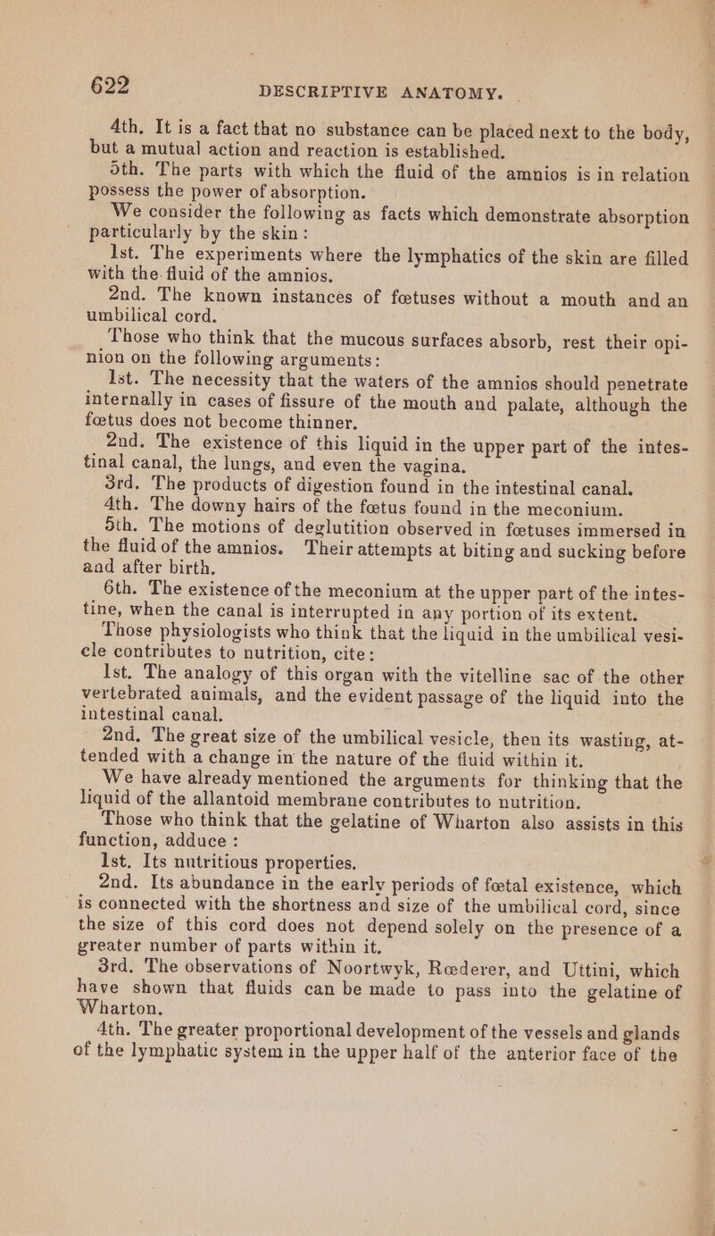 4th. It is a fact that no substance can be placed next to the body, but a mutual action and reaction is established. oth. The parts with which the fluid of the amnios is in relation possess the power of absorption. We consider the following as facts which demonstrate absorption particularly by the skin: Ist. The experiments where the lymphatics of the skin are filled with the. fluid of the amnios. 2nd. The known instances of foetuses without a mouth and an umbilical cord. Those who think that the mucous surfaces absorb, rest their opi- nion on the following arguments: Ist. The necessity that the waters of the amnios should penetrate internally in cases of fissure of the mouth and palate, although the foetus does not become thinner. 2nd. The existence of this liquid in the upper part of the intes- tinal canal, the lungs, and even the vagina. 3rd. The products of digestion found in the intestinal canal. 4th. The downy hairs of the foetus found in the meconium. Sth. The motions of deglutition observed in foetuses immersed in the fluid of the amnios. Their attempts at biting and sucking before aod after birth. 6th. The existence of the meconium at the upper part of the intes- tine, when the canal is interrupted in any portion of its extent. Those physiologists who think that the liquid in the umbilical vesi- cle contributes to nutrition, cite: Ist. The analogy of this organ with the vitelline sac of the other vertebrated animals, and the evident passage of the liquid into the intestinal canal. 2nd, The great size of the umbilical vesicle, then its wasting, at- tended with a change in the nature of the fluid within it. We have already mentioned the arguments for thinking that the liquid of the allantoid membrane contributes to nutrition. Those who think that the gelatine of Wharton also assists in this function, adduce : Ist. Its nutritious properties. 2nd. Its abundance in the early periods of fetal existence, which is connected with the shortness and size of the umbilical cord, since the size of this cord does not depend solely on the presence of a greater number of parts within it. 3rd. The observations of Noortwyk, Roederer, and Uttini, which have shown that fluids can be made to pass into the gelatine of Wharton. 4th. The greater proportional development of the vessels and glands of the lymphatic system in the upper half of the anterior face of the