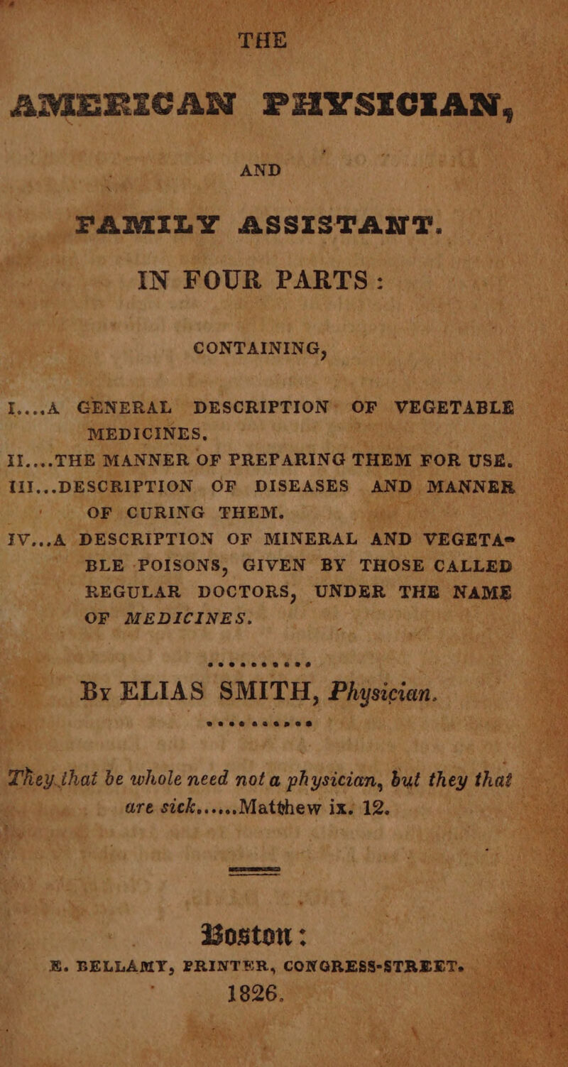 AND +7 o Re FAMILY Rodanigoa 0 of rf eeu mi a VARS ok a oie | comamne, i i es: Oh ‘a ; AD. as .THE MANNER 0 OF PREPARING TH tl I...DESCRIPTION OF DISEASES J ‘MANNER 27 BLE POISONS, GIVEN BY THOSE CALLED : REGULAR DOCTORS, _ va THE | NAME ® OF (MEDICINES. as ELIAS SMITH, , Physivien, : Theysat be whole need nota oh ysician, but they that Mie fy. LTE ahs soieMitabaap ix. 12. ie it % ‘ ve ihc * ey a “* pier, ot , : : ao wane a ’ ih es, SSOSEON Sats a ng _ E. BELLAMY, PRINTER, Ae ee Le 1826.