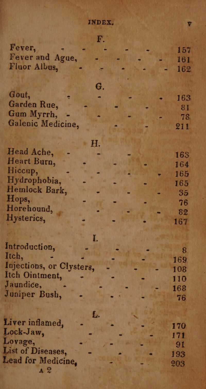 Fever and Ague, - Fluor Albus, a Gout, = ° Garden Rue, - Gum Myrrh, - - Galenic Medicine, Head Ache, - - Heart Burn, - Hiccup, - - Hydrophobia, Hemlock Bark, - Hops,. . Horehound, ae Hysterics, ~ 2 Introduction, - Itch, - - Injections, or Clysters, - Itch Ointment, - Jaundice, - - Juniper Bush, - Liver inflamed, - Lock-Jaw, - Lovage, : List of Diseases, - Lead for Medicine, 12 .
