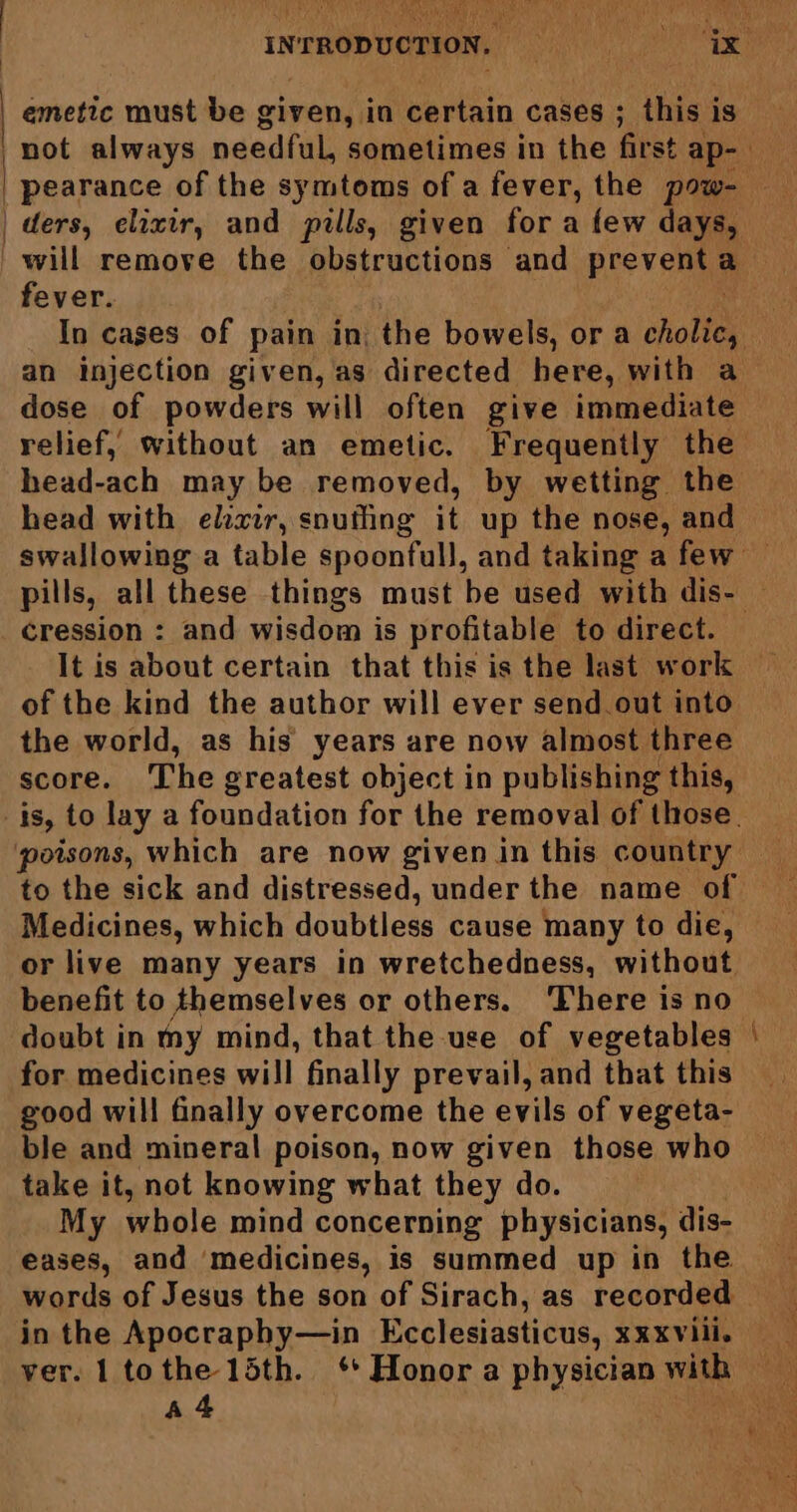 emetic must be given, in certain cases ; this is not always needful, sometimes in the first ap- ee pearance of the symtoms of a fever, the pow- ders, elixir, and pills, given for a few days, will remove the obstructions and preventa fever. . In cases of pain in the bowels, or a orale an injection given, as directed here, with a dose of powders will often give immediate relief, without an emetic. Frequently the head-ach may be removed, by wetting the head with elixir, snufling it up the nose, and swallowing a table spoonfull, and taking a few — pills, all these things must be used with dis- — cression : and wisdom is profitable to direct. It is about certain that this is the last work of the kind the author will ever send out into the world, as his’ years are now almost three score. The greatest object in publishing this, _is, to lay a foundation for the removal of those. poisons, which are now given in this country to the sick and distressed, under the name of Medicines, which doubtless cause many to die, or live many years in wretchedness, without benefit to themselves or others. ‘There is no doubt in my mind, that the use of vegetables for medicines will finally prevail, and that this good will finally overcome the evils of vegeta- ble and mineral poison, now given those who take it, not knowing what they do. My whole mind concerning physicians, dis- eases, and medicines, is summed up in the words of Jesus the son of Sirach, as recorded — in the Apocraphy—in Ecclesiasticus, xxxvili. — ver. 1 tothe 15th. ‘Honora physician with A4 . -