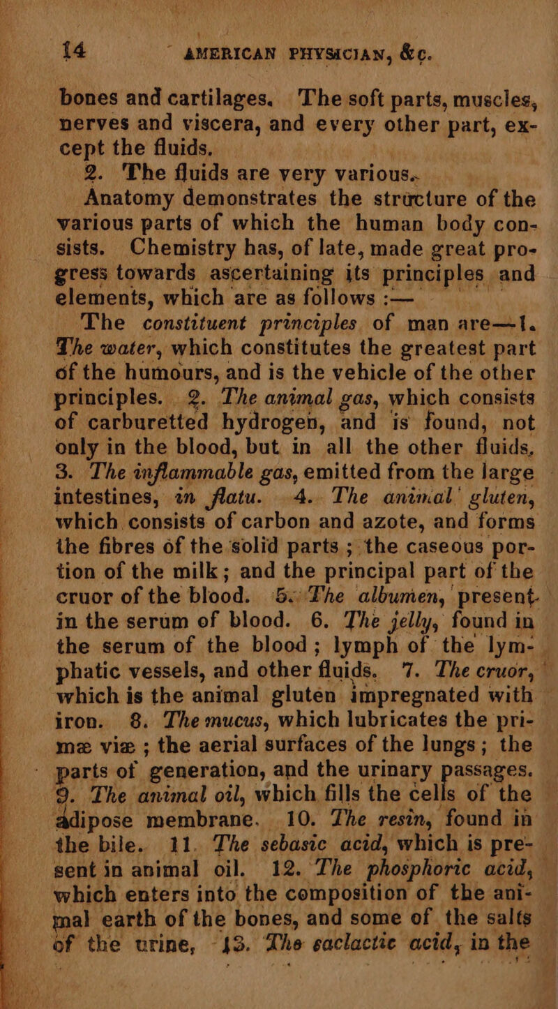i ee ee eee a 4 cept the fluids, 2. ‘The fluids are very various.. Anatomy demonstrates the structure of the various parts of which the human body con- sists. Chemistry has, of late, made great pro- gress towards ascertaining its principles and elements, which are as follows :— The constituent principles of man are—t. The water, which constitutes the greatest part of the humours, and is the vehicle of the other principles. 2. The animal gas, which consists of carburetted hydrogen, and is found, not only in the blood, but in all the other fluids, 3. The inflammable gas, emitted from the large | intestines, in flatu. 4. The animal’ gluten, which consists of carbon and azote, and forms the fibres of the solid parts ; the caseous por- tion of the milk; and the principal part of the cruor of the blood. 8c'Fhe albumen, present. — in the serum of blood. 6. The jelly, found in the serum of the blood; lymph of the lym- | phatic vessels, and other fluids, 7. The cruor, — which is the animal gluten impregnated with © iron. 8. The mucus, which lubricates the pri- mz vie ; the aerial surfaces of the lungs; the parts of generation, and the urinary assages. 9. The animal oil, which fills the cells of the ‘adipose membrane. 10. The resin, found | in the bile. 11. The sebasie acid, which is pre-— sent in animal oil. 12. The phosphoric acid, which enters into the composition of the ani- mal earth of the bones, and some of the salts or the urine, 43. dhe saclactic acid, ip the
